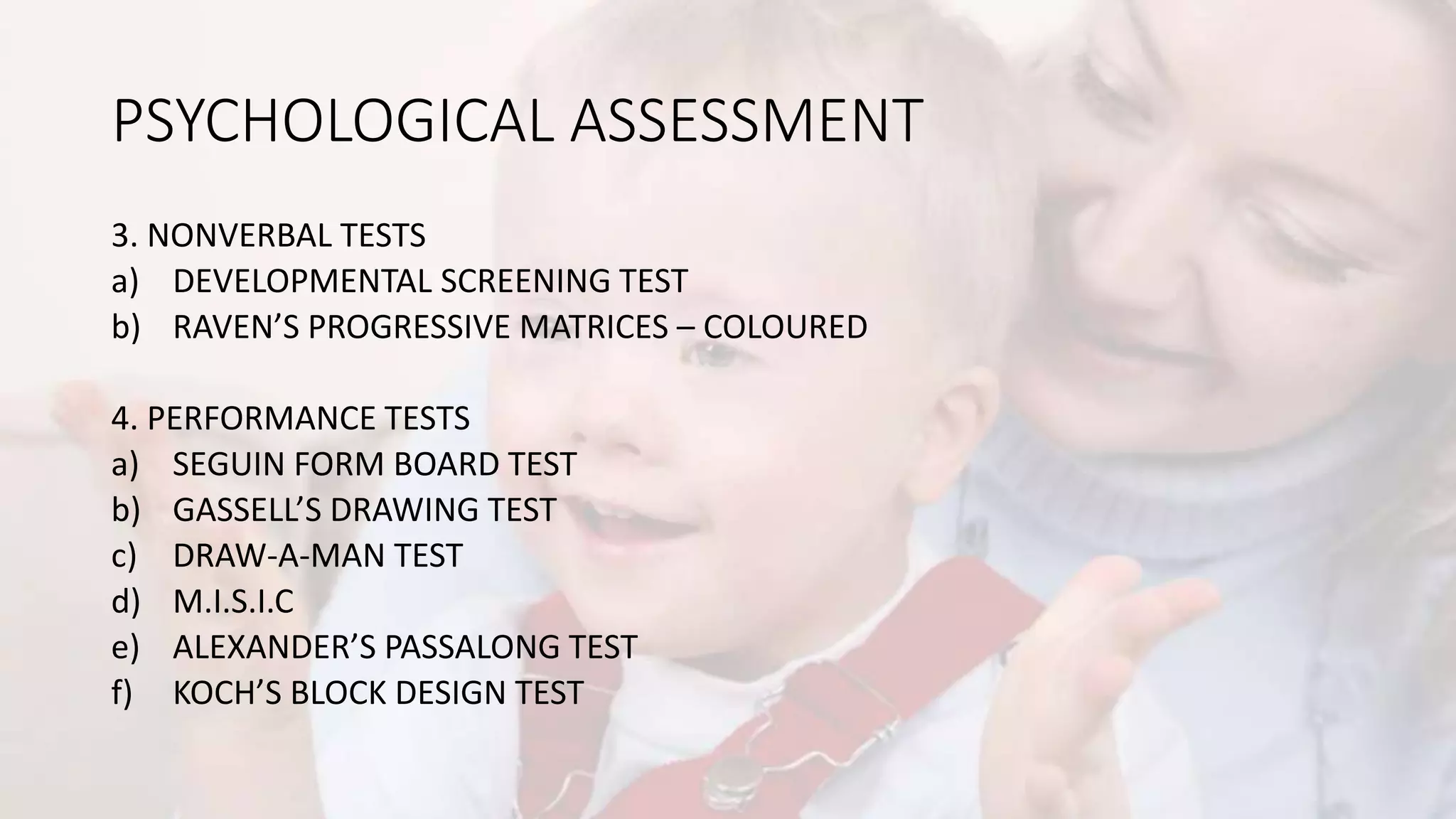 PSYCHOLOGICAL ASSESSMENT
3. NONVERBAL TESTS
a) DEVELOPMENTAL SCREENING TEST
b) RAVEN’S PROGRESSIVE MATRICES – COLOURED
4. PERFORMANCE TESTS
a) SEGUIN FORM BOARD TEST
b) GASSELL’S DRAWING TEST
c) DRAW-A-MAN TEST
d) M.I.S.I.C
e) ALEXANDER’S PASSALONG TEST
f) KOCH’S BLOCK DESIGN TEST
 