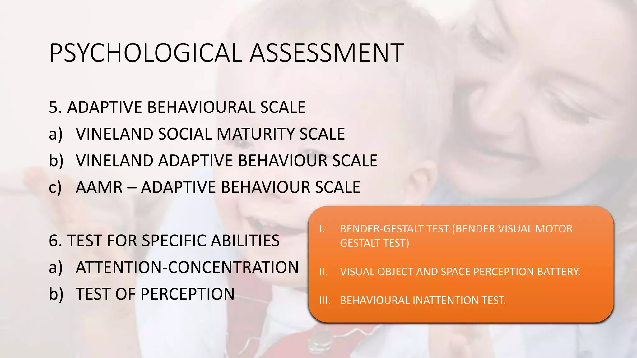 PSYCHOLOGICAL ASSESSMENT
5. ADAPTIVE BEHAVIOURAL SCALE
a) VINELAND SOCIAL MATURITY SCALE
b) VINELAND ADAPTIVE BEHAVIOUR SCALE
c) AAMR – ADAPTIVE BEHAVIOUR SCALE
6. TEST FOR SPECIFIC ABILITIES
a) ATTENTION-CONCENTRATION
b) TEST OF PERCEPTION
I. DIGIT SPAN
II. PACED AUDITORY SERIAL ADDITION TEST (PASAT)
III. CONTINUOUS PERFORMANCE TEST.
IV. DIGIT VIGILANCE TEST
I. BENDER-GESTALT TEST (BENDER VISUAL MOTOR
GESTALT TEST)
II. VISUAL OBJECT AND SPACE PERCEPTION BATTERY.
III. BEHAVIOURAL INATTENTION TEST.
 