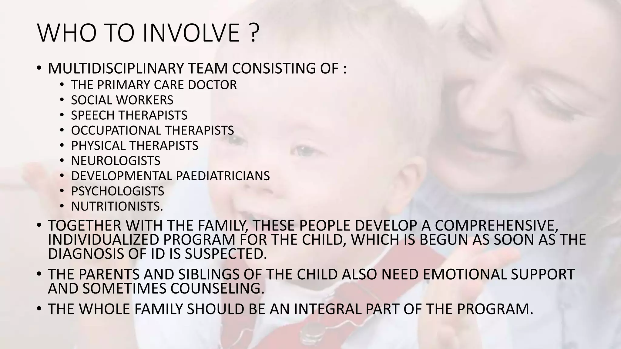 WHO TO INVOLVE ?
• MULTIDISCIPLINARY TEAM CONSISTING OF :
• THE PRIMARY CARE DOCTOR
• SOCIAL WORKERS
• SPEECH THERAPISTS
• OCCUPATIONAL THERAPISTS
• PHYSICAL THERAPISTS
• NEUROLOGISTS
• DEVELOPMENTAL PAEDIATRICIANS
• PSYCHOLOGISTS
• NUTRITIONISTS.
• TOGETHER WITH THE FAMILY, THESE PEOPLE DEVELOP A COMPREHENSIVE,
INDIVIDUALIZED PROGRAM FOR THE CHILD, WHICH IS BEGUN AS SOON AS THE
DIAGNOSIS OF ID IS SUSPECTED.
• THE PARENTS AND SIBLINGS OF THE CHILD ALSO NEED EMOTIONAL SUPPORT
AND SOMETIMES COUNSELING.
• THE WHOLE FAMILY SHOULD BE AN INTEGRAL PART OF THE PROGRAM.
 