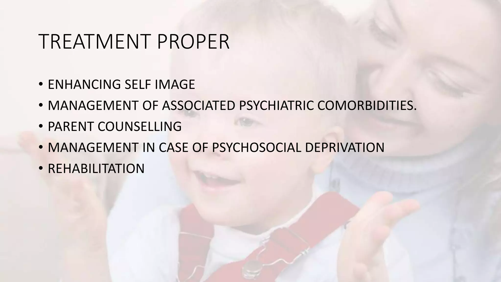 TREATMENT PROPER
• ENHANCING SELF IMAGE
• MANAGEMENT OF ASSOCIATED PSYCHIATRIC COMORBIDITIES.
• PARENT COUNSELLING
• MANAGEMENT IN CASE OF PSYCHOSOCIAL DEPRIVATION
• REHABILITATION
 