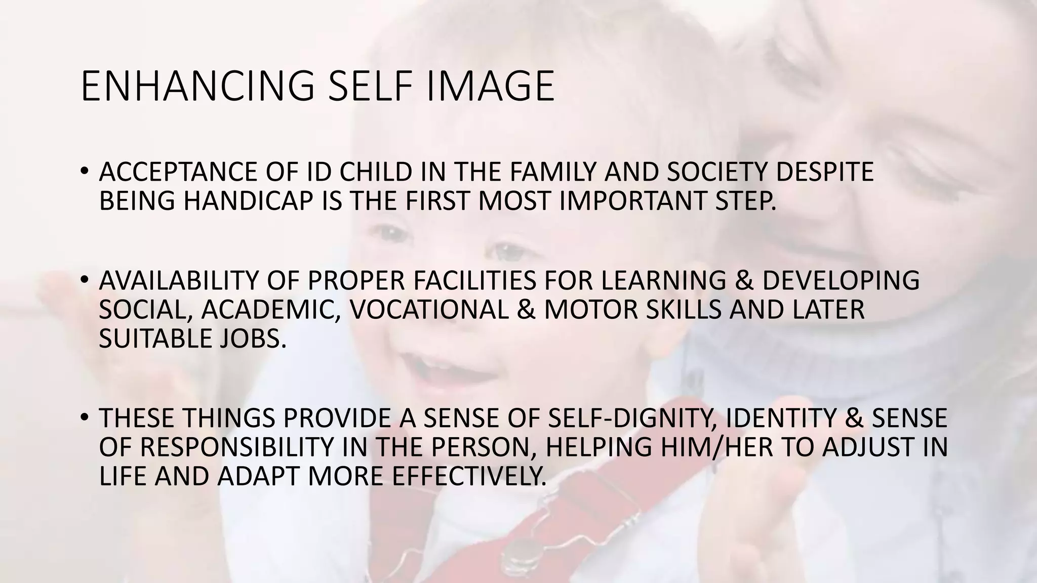 ENHANCING SELF IMAGE
• ACCEPTANCE OF ID CHILD IN THE FAMILY AND SOCIETY DESPITE
BEING HANDICAP IS THE FIRST MOST IMPORTANT STEP.
• AVAILABILITY OF PROPER FACILITIES FOR LEARNING & DEVELOPING
SOCIAL, ACADEMIC, VOCATIONAL & MOTOR SKILLS AND LATER
SUITABLE JOBS.
• THESE THINGS PROVIDE A SENSE OF SELF-DIGNITY, IDENTITY & SENSE
OF RESPONSIBILITY IN THE PERSON, HELPING HIM/HER TO ADJUST IN
LIFE AND ADAPT MORE EFFECTIVELY.
 
