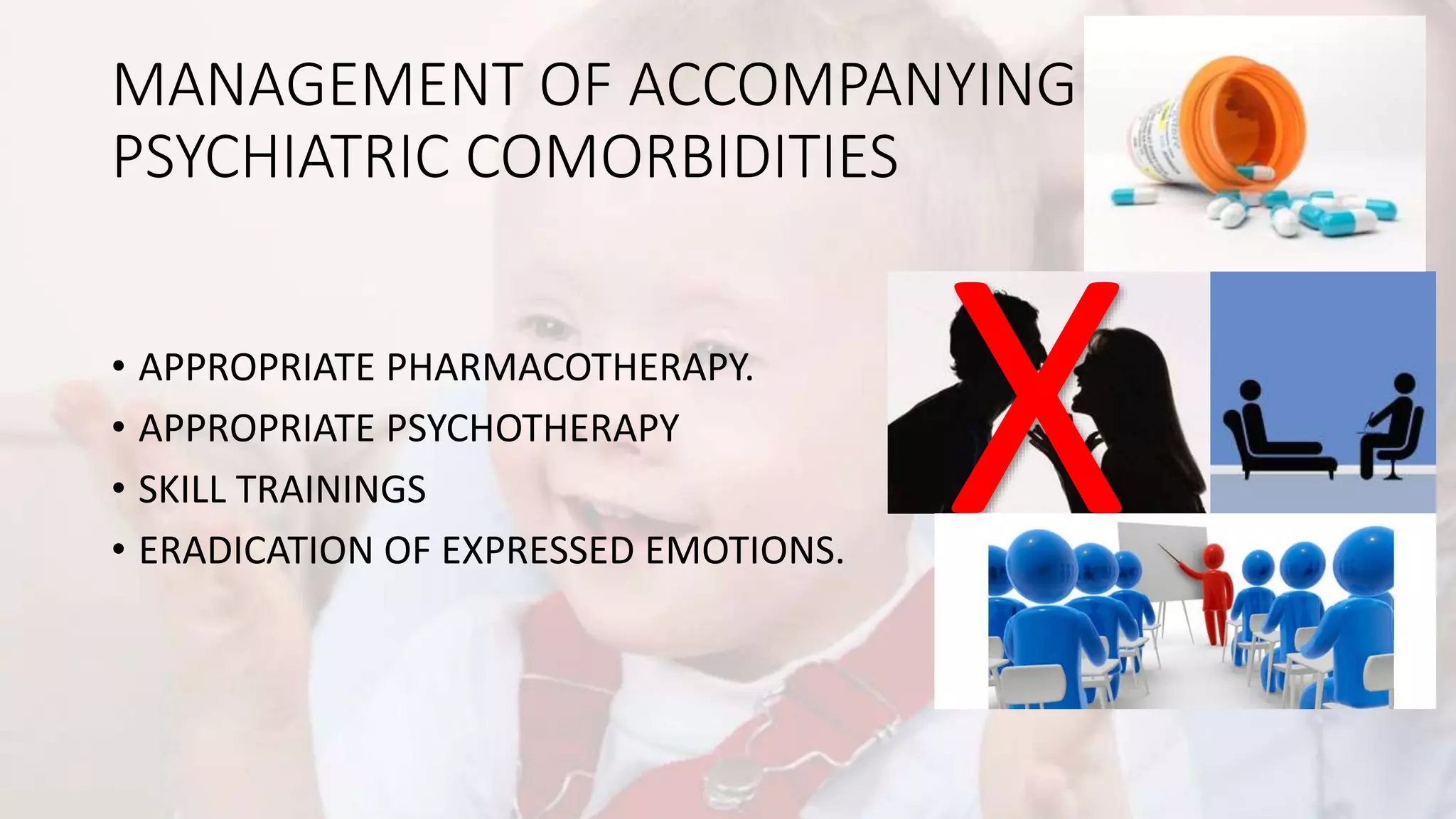 MANAGEMENT OF ACCOMPANYING
PSYCHIATRIC COMORBIDITIES
• APPROPRIATE PHARMACOTHERAPY.
• APPROPRIATE PSYCHOTHERAPY
• SKILL TRAININGS
• ERADICATION OF EXPRESSED EMOTIONS.
 