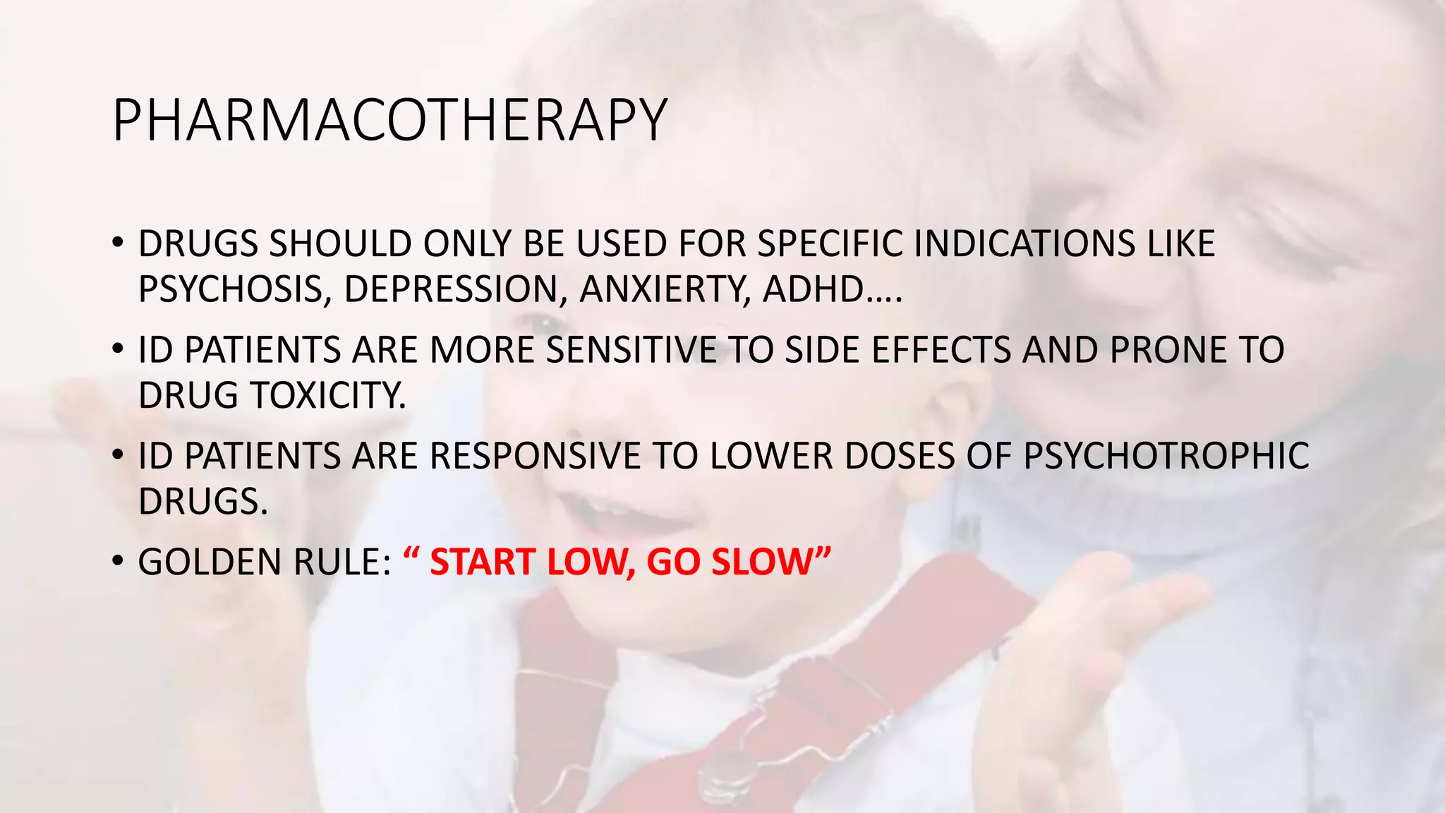 PHARMACOTHERAPY
• DRUGS SHOULD ONLY BE USED FOR SPECIFIC INDICATIONS LIKE
PSYCHOSIS, DEPRESSION, ANXIERTY, ADHD….
• ID PATIENTS ARE MORE SENSITIVE TO SIDE EFFECTS AND PRONE TO
DRUG TOXICITY.
• ID PATIENTS ARE RESPONSIVE TO LOWER DOSES OF PSYCHOTROPHIC
DRUGS.
• GOLDEN RULE: “ START LOW, GO SLOW”
 