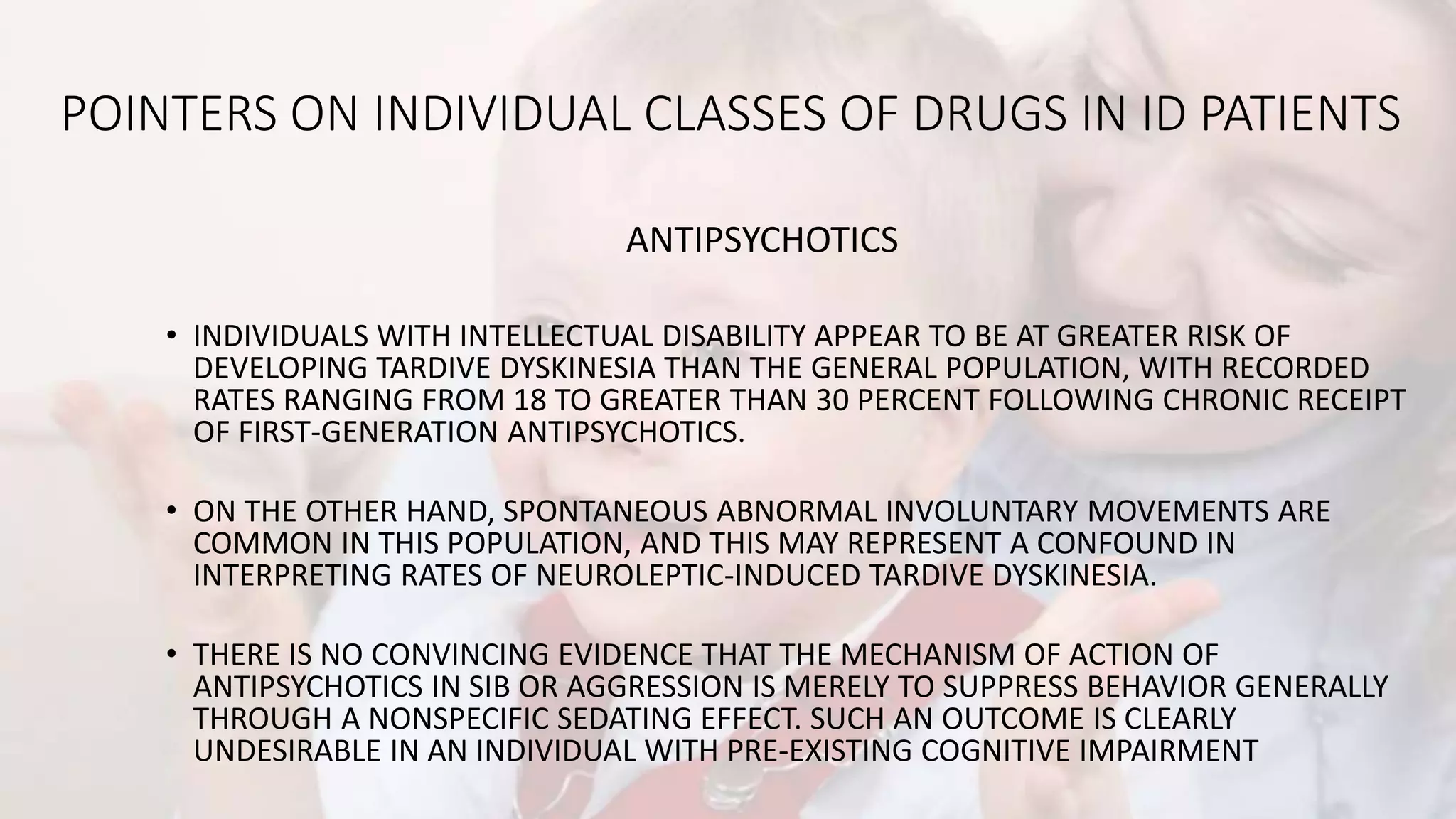 POINTERS ON INDIVIDUAL CLASSES OF DRUGS IN ID PATIENTS
ANTIPSYCHOTICS
• INDIVIDUALS WITH INTELLECTUAL DISABILITY APPEAR TO BE AT GREATER RISK OF
DEVELOPING TARDIVE DYSKINESIA THAN THE GENERAL POPULATION, WITH RECORDED
RATES RANGING FROM 18 TO GREATER THAN 30 PERCENT FOLLOWING CHRONIC RECEIPT
OF FIRST-GENERATION ANTIPSYCHOTICS.
• ON THE OTHER HAND, SPONTANEOUS ABNORMAL INVOLUNTARY MOVEMENTS ARE
COMMON IN THIS POPULATION, AND THIS MAY REPRESENT A CONFOUND IN
INTERPRETING RATES OF NEUROLEPTIC-INDUCED TARDIVE DYSKINESIA.
• THERE IS NO CONVINCING EVIDENCE THAT THE MECHANISM OF ACTION OF
ANTIPSYCHOTICS IN SIB OR AGGRESSION IS MERELY TO SUPPRESS BEHAVIOR GENERALLY
THROUGH A NONSPECIFIC SEDATING EFFECT. SUCH AN OUTCOME IS CLEARLY
UNDESIRABLE IN AN INDIVIDUAL WITH PRE-EXISTING COGNITIVE IMPAIRMENT
 