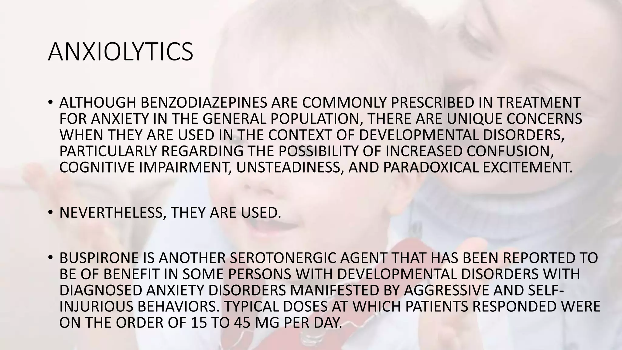 ANXIOLYTICS
• ALTHOUGH BENZODIAZEPINES ARE COMMONLY PRESCRIBED IN TREATMENT
FOR ANXIETY IN THE GENERAL POPULATION, THERE ARE UNIQUE CONCERNS
WHEN THEY ARE USED IN THE CONTEXT OF DEVELOPMENTAL DISORDERS,
PARTICULARLY REGARDING THE POSSIBILITY OF INCREASED CONFUSION,
COGNITIVE IMPAIRMENT, UNSTEADINESS, AND PARADOXICAL EXCITEMENT.
• NEVERTHELESS, THEY ARE USED.
• BUSPIRONE IS ANOTHER SEROTONERGIC AGENT THAT HAS BEEN REPORTED TO
BE OF BENEFIT IN SOME PERSONS WITH DEVELOPMENTAL DISORDERS WITH
DIAGNOSED ANXIETY DISORDERS MANIFESTED BY AGGRESSIVE AND SELF-
INJURIOUS BEHAVIORS. TYPICAL DOSES AT WHICH PATIENTS RESPONDED WERE
ON THE ORDER OF 15 TO 45 MG PER DAY.
 