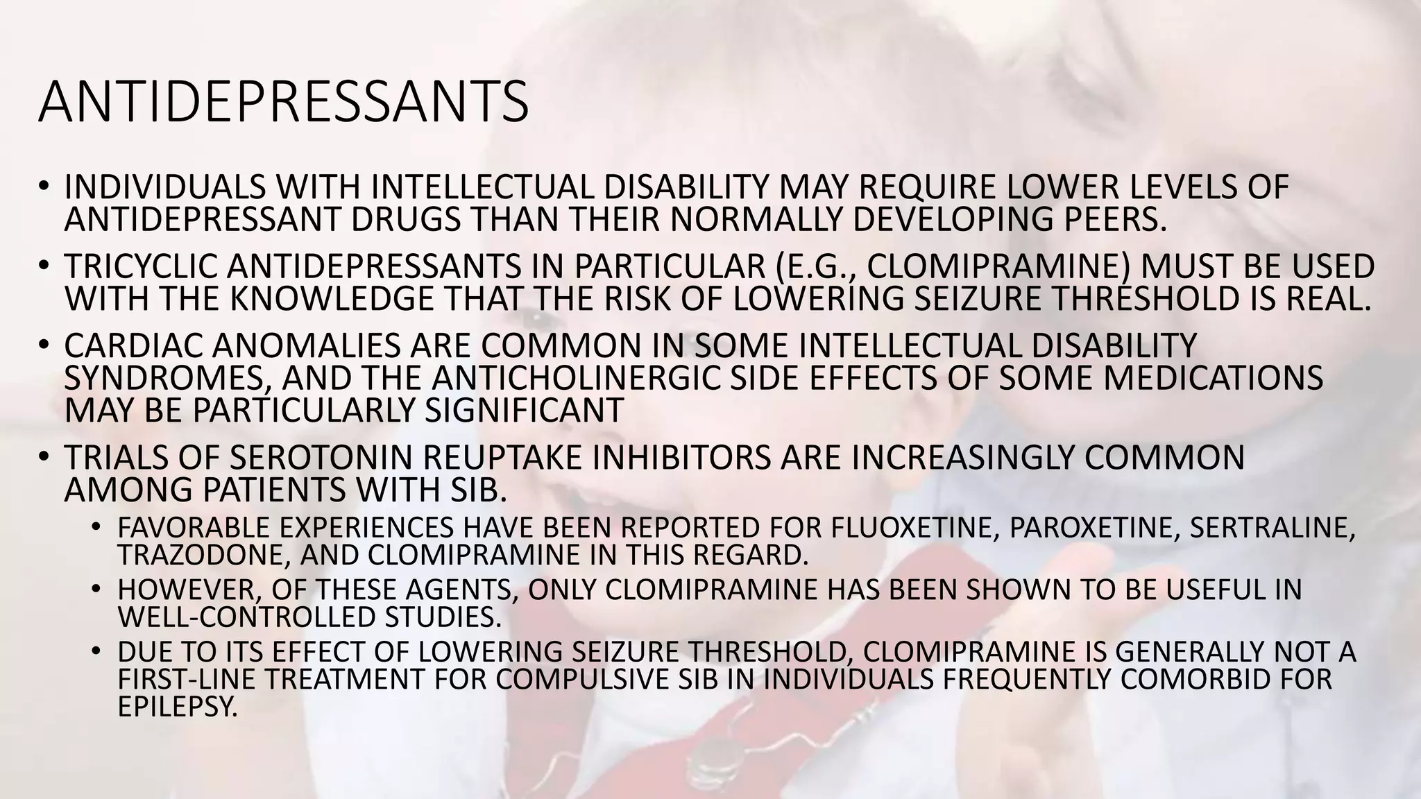 ANTIDEPRESSANTS
• INDIVIDUALS WITH INTELLECTUAL DISABILITY MAY REQUIRE LOWER LEVELS OF
ANTIDEPRESSANT DRUGS THAN THEIR NORMALLY DEVELOPING PEERS.
• TRICYCLIC ANTIDEPRESSANTS IN PARTICULAR (E.G., CLOMIPRAMINE) MUST BE USED
WITH THE KNOWLEDGE THAT THE RISK OF LOWERING SEIZURE THRESHOLD IS REAL.
• CARDIAC ANOMALIES ARE COMMON IN SOME INTELLECTUAL DISABILITY
SYNDROMES, AND THE ANTICHOLINERGIC SIDE EFFECTS OF SOME MEDICATIONS
MAY BE PARTICULARLY SIGNIFICANT
• TRIALS OF SEROTONIN REUPTAKE INHIBITORS ARE INCREASINGLY COMMON
AMONG PATIENTS WITH SIB.
• FAVORABLE EXPERIENCES HAVE BEEN REPORTED FOR FLUOXETINE, PAROXETINE, SERTRALINE,
TRAZODONE, AND CLOMIPRAMINE IN THIS REGARD.
• HOWEVER, OF THESE AGENTS, ONLY CLOMIPRAMINE HAS BEEN SHOWN TO BE USEFUL IN
WELL-CONTROLLED STUDIES.
• DUE TO ITS EFFECT OF LOWERING SEIZURE THRESHOLD, CLOMIPRAMINE IS GENERALLY NOT A
FIRST-LINE TREATMENT FOR COMPULSIVE SIB IN INDIVIDUALS FREQUENTLY COMORBID FOR
EPILEPSY.
 