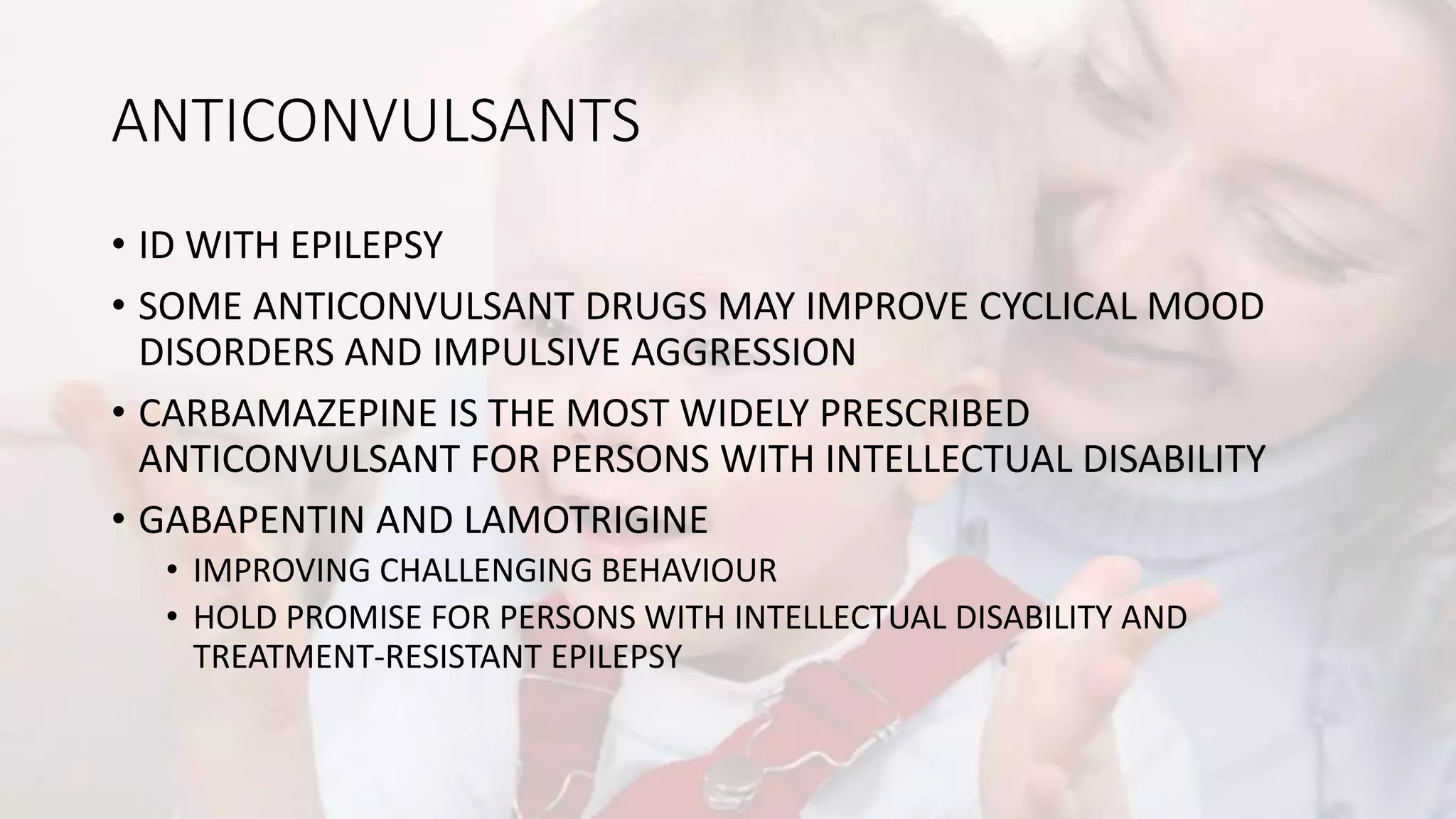 ANTICONVULSANTS
• ID WITH EPILEPSY
• SOME ANTICONVULSANT DRUGS MAY IMPROVE CYCLICAL MOOD
DISORDERS AND IMPULSIVE AGGRESSION
• CARBAMAZEPINE IS THE MOST WIDELY PRESCRIBED
ANTICONVULSANT FOR PERSONS WITH INTELLECTUAL DISABILITY
• GABAPENTIN AND LAMOTRIGINE
• IMPROVING CHALLENGING BEHAVIOUR
• HOLD PROMISE FOR PERSONS WITH INTELLECTUAL DISABILITY AND
TREATMENT-RESISTANT EPILEPSY
 