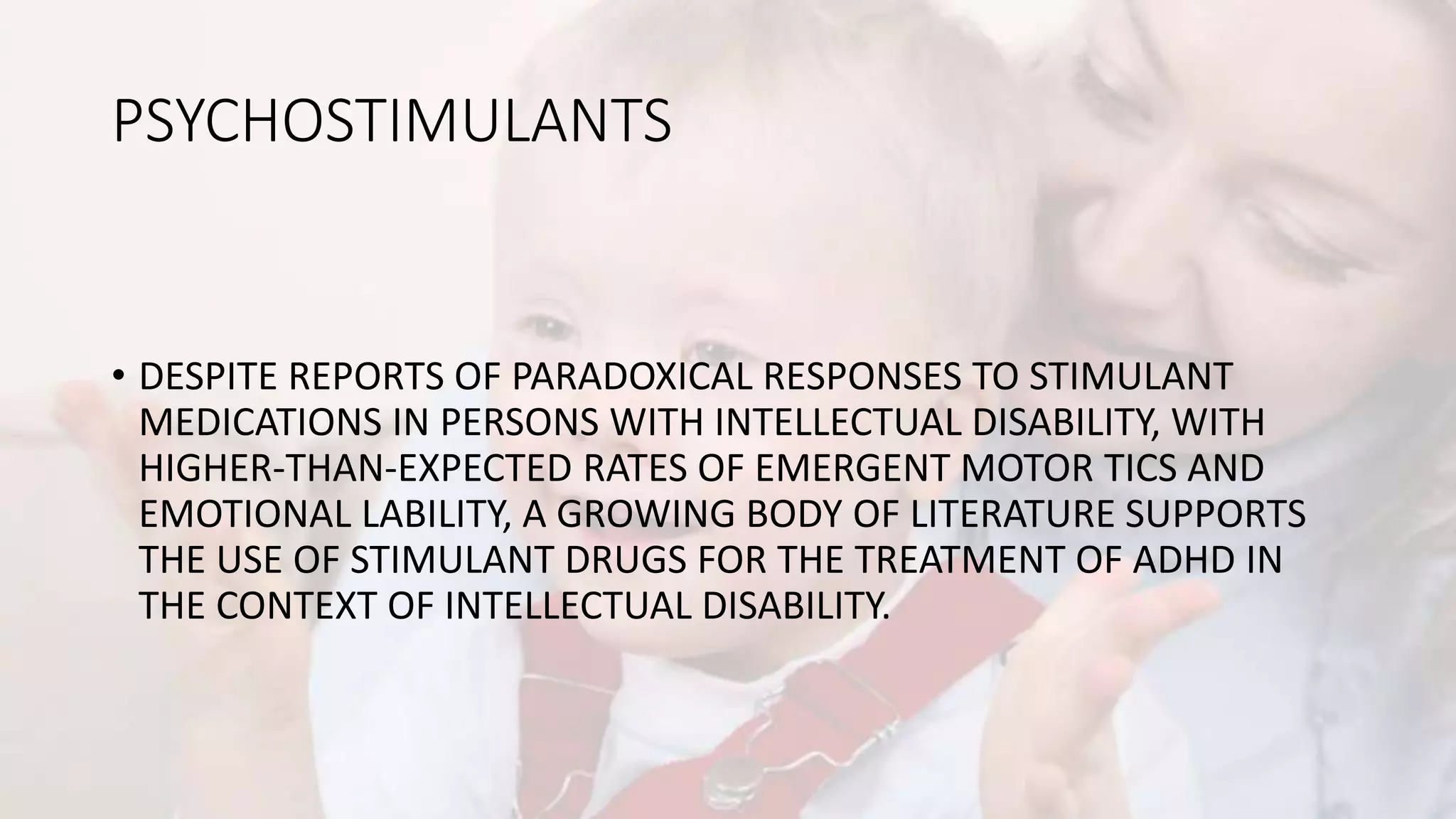 PSYCHOSTIMULANTS
• DESPITE REPORTS OF PARADOXICAL RESPONSES TO STIMULANT
MEDICATIONS IN PERSONS WITH INTELLECTUAL DISABILITY, WITH
HIGHER-THAN-EXPECTED RATES OF EMERGENT MOTOR TICS AND
EMOTIONAL LABILITY, A GROWING BODY OF LITERATURE SUPPORTS
THE USE OF STIMULANT DRUGS FOR THE TREATMENT OF ADHD IN
THE CONTEXT OF INTELLECTUAL DISABILITY.
 