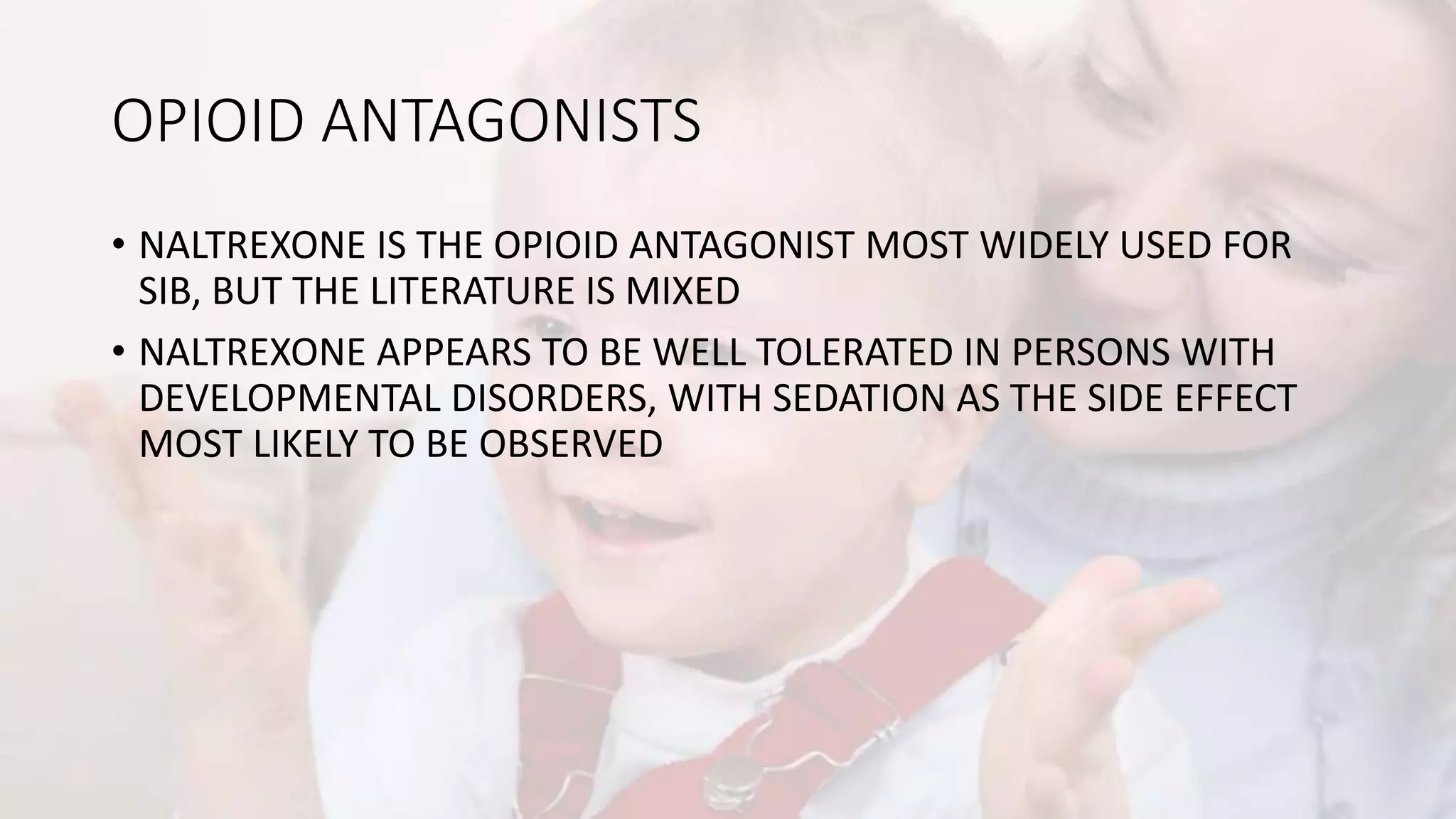 OPIOID ANTAGONISTS
• NALTREXONE IS THE OPIOID ANTAGONIST MOST WIDELY USED FOR
SIB, BUT THE LITERATURE IS MIXED
• NALTREXONE APPEARS TO BE WELL TOLERATED IN PERSONS WITH
DEVELOPMENTAL DISORDERS, WITH SEDATION AS THE SIDE EFFECT
MOST LIKELY TO BE OBSERVED
 