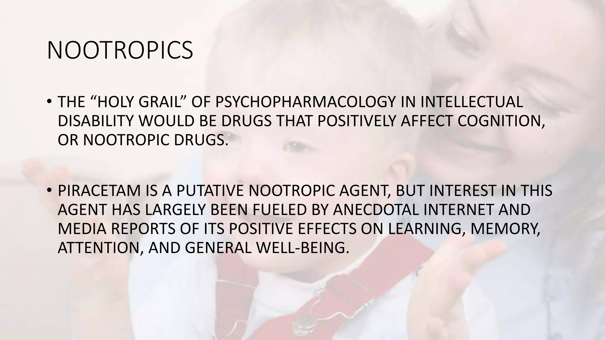 NOOTROPICS
• THE “HOLY GRAIL” OF PSYCHOPHARMACOLOGY IN INTELLECTUAL
DISABILITY WOULD BE DRUGS THAT POSITIVELY AFFECT COGNITION,
OR NOOTROPIC DRUGS.
• PIRACETAM IS A PUTATIVE NOOTROPIC AGENT, BUT INTEREST IN THIS
AGENT HAS LARGELY BEEN FUELED BY ANECDOTAL INTERNET AND
MEDIA REPORTS OF ITS POSITIVE EFFECTS ON LEARNING, MEMORY,
ATTENTION, AND GENERAL WELL-BEING.
 