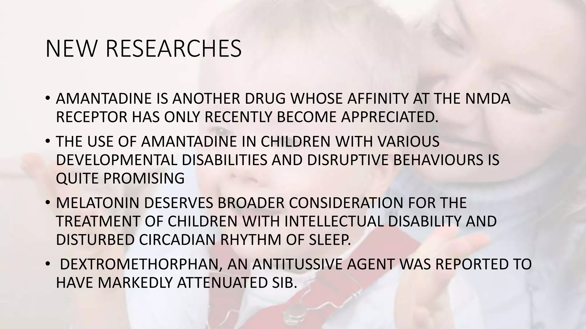 NEW RESEARCHES
• AMANTADINE IS ANOTHER DRUG WHOSE AFFINITY AT THE NMDA
RECEPTOR HAS ONLY RECENTLY BECOME APPRECIATED.
• THE USE OF AMANTADINE IN CHILDREN WITH VARIOUS
DEVELOPMENTAL DISABILITIES AND DISRUPTIVE BEHAVIOURS IS
QUITE PROMISING
• MELATONIN DESERVES BROADER CONSIDERATION FOR THE
TREATMENT OF CHILDREN WITH INTELLECTUAL DISABILITY AND
DISTURBED CIRCADIAN RHYTHM OF SLEEP.
• DEXTROMETHORPHAN, AN ANTITUSSIVE AGENT WAS REPORTED TO
HAVE MARKEDLY ATTENUATED SIB.
 