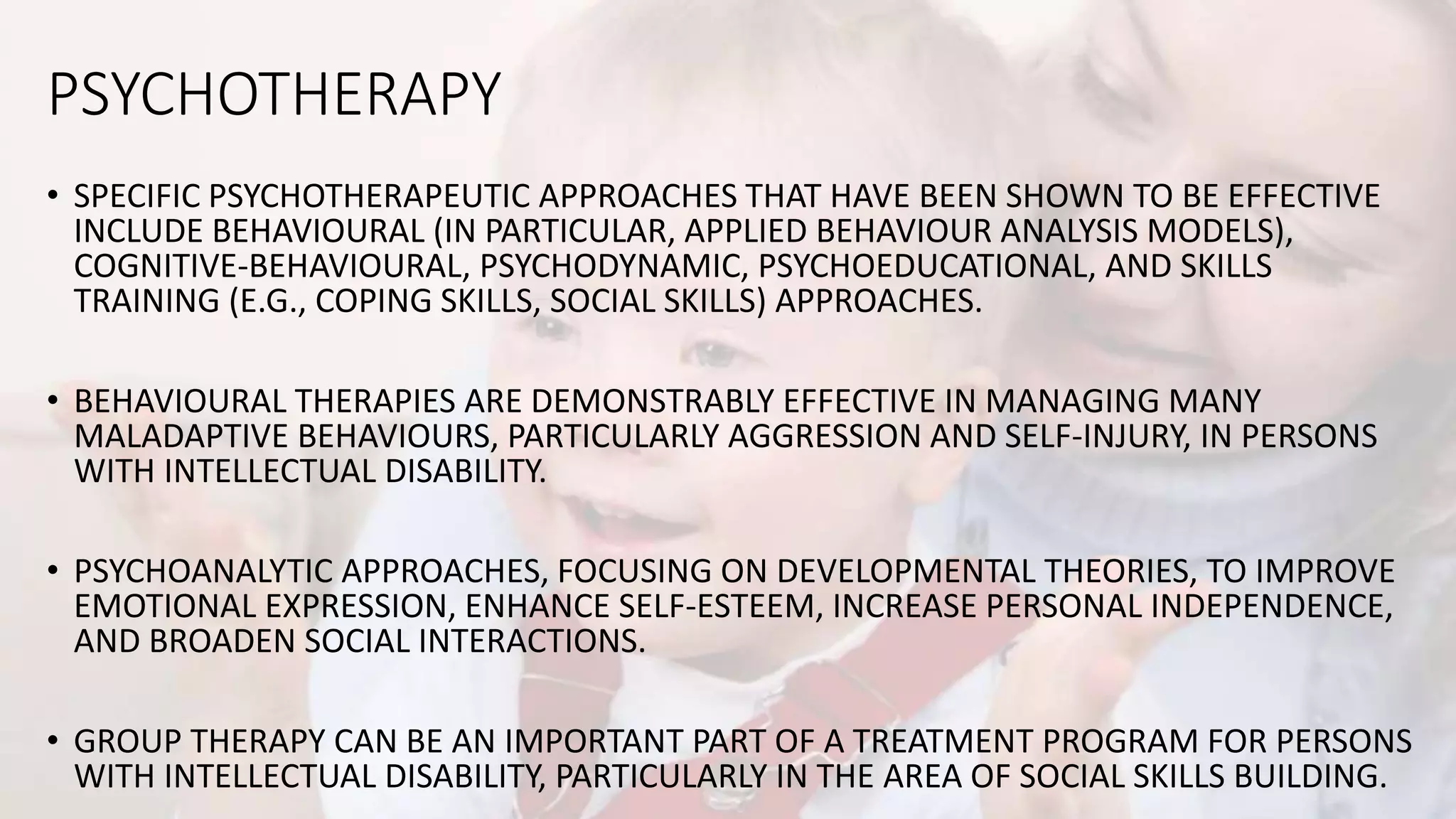 PSYCHOTHERAPY
• SPECIFIC PSYCHOTHERAPEUTIC APPROACHES THAT HAVE BEEN SHOWN TO BE EFFECTIVE
INCLUDE BEHAVIOURAL (IN PARTICULAR, APPLIED BEHAVIOUR ANALYSIS MODELS),
COGNITIVE-BEHAVIOURAL, PSYCHODYNAMIC, PSYCHOEDUCATIONAL, AND SKILLS
TRAINING (E.G., COPING SKILLS, SOCIAL SKILLS) APPROACHES.
• BEHAVIOURAL THERAPIES ARE DEMONSTRABLY EFFECTIVE IN MANAGING MANY
MALADAPTIVE BEHAVIOURS, PARTICULARLY AGGRESSION AND SELF-INJURY, IN PERSONS
WITH INTELLECTUAL DISABILITY.
• PSYCHOANALYTIC APPROACHES, FOCUSING ON DEVELOPMENTAL THEORIES, TO IMPROVE
EMOTIONAL EXPRESSION, ENHANCE SELF-ESTEEM, INCREASE PERSONAL INDEPENDENCE,
AND BROADEN SOCIAL INTERACTIONS.
• GROUP THERAPY CAN BE AN IMPORTANT PART OF A TREATMENT PROGRAM FOR PERSONS
WITH INTELLECTUAL DISABILITY, PARTICULARLY IN THE AREA OF SOCIAL SKILLS BUILDING.
 