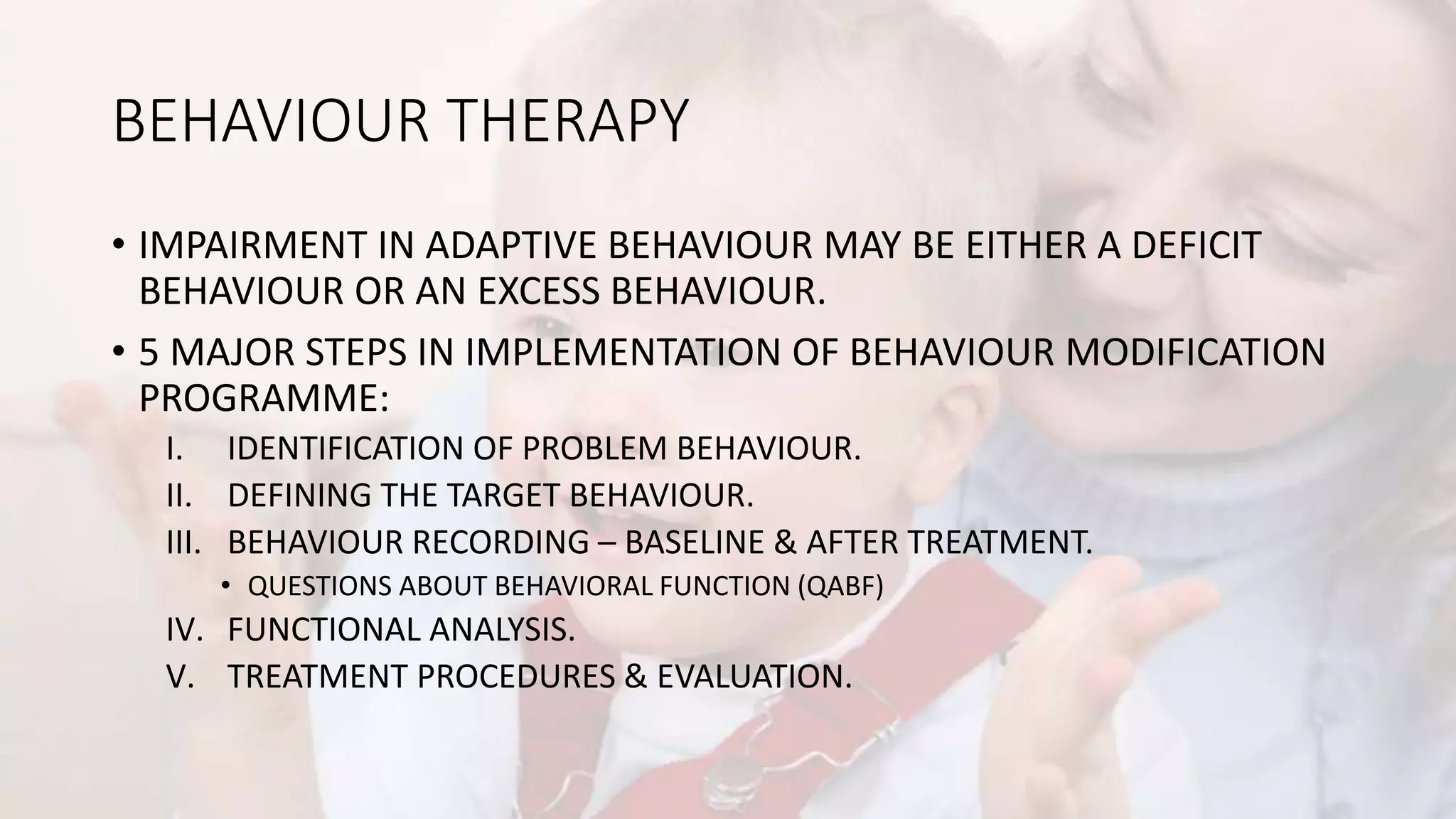 BEHAVIOUR THERAPY
• IMPAIRMENT IN ADAPTIVE BEHAVIOUR MAY BE EITHER A DEFICIT
BEHAVIOUR OR AN EXCESS BEHAVIOUR.
• 5 MAJOR STEPS IN IMPLEMENTATION OF BEHAVIOUR MODIFICATION
PROGRAMME:
I. IDENTIFICATION OF PROBLEM BEHAVIOUR.
II. DEFINING THE TARGET BEHAVIOUR.
III. BEHAVIOUR RECORDING – BASELINE & AFTER TREATMENT.
• QUESTIONS ABOUT BEHAVIORAL FUNCTION (QABF)
IV. FUNCTIONAL ANALYSIS.
V. TREATMENT PROCEDURES & EVALUATION.
 