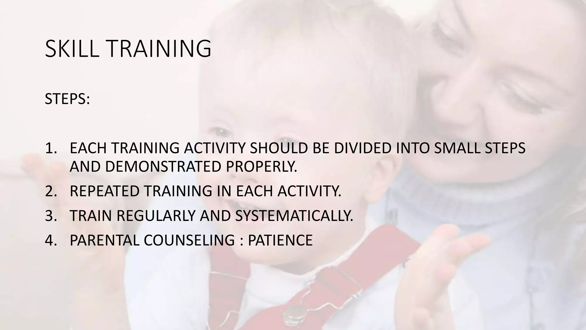 SKILL TRAINING
STEPS:
1. EACH TRAINING ACTIVITY SHOULD BE DIVIDED INTO SMALL STEPS
AND DEMONSTRATED PROPERLY.
2. REPEATED TRAINING IN EACH ACTIVITY.
3. TRAIN REGULARLY AND SYSTEMATICALLY.
4. PARENTAL COUNSELING : PATIENCE
 