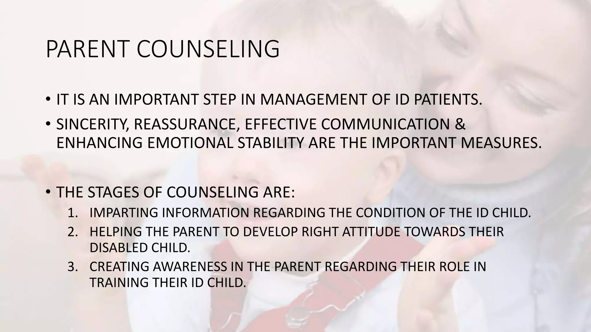 PARENT COUNSELING
• IT IS AN IMPORTANT STEP IN MANAGEMENT OF ID PATIENTS.
• SINCERITY, REASSURANCE, EFFECTIVE COMMUNICATION &
ENHANCING EMOTIONAL STABILITY ARE THE IMPORTANT MEASURES.
• THE STAGES OF COUNSELING ARE:
1. IMPARTING INFORMATION REGARDING THE CONDITION OF THE ID CHILD.
2. HELPING THE PARENT TO DEVELOP RIGHT ATTITUDE TOWARDS THEIR
DISABLED CHILD.
3. CREATING AWARENESS IN THE PARENT REGARDING THEIR ROLE IN
TRAINING THEIR ID CHILD.
 