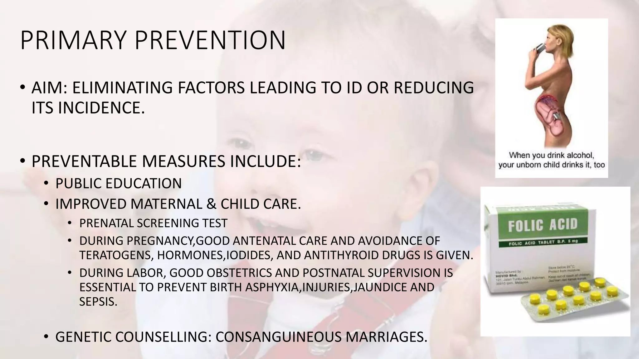 PRIMARY PREVENTION
• AIM: ELIMINATING FACTORS LEADING TO ID OR REDUCING
ITS INCIDENCE.
• PREVENTABLE MEASURES INCLUDE:
• PUBLIC EDUCATION
• IMPROVED MATERNAL & CHILD CARE.
• PRENATAL SCREENING TEST
• DURING PREGNANCY,GOOD ANTENATAL CARE AND AVOIDANCE OF
TERATOGENS, HORMONES,IODIDES, AND ANTITHYROID DRUGS IS GIVEN.
• DURING LABOR, GOOD OBSTETRICS AND POSTNATAL SUPERVISION IS
ESSENTIAL TO PREVENT BIRTH ASPHYXIA,INJURIES,JAUNDICE AND
SEPSIS.
• GENETIC COUNSELLING: CONSANGUINEOUS MARRIAGES.
 