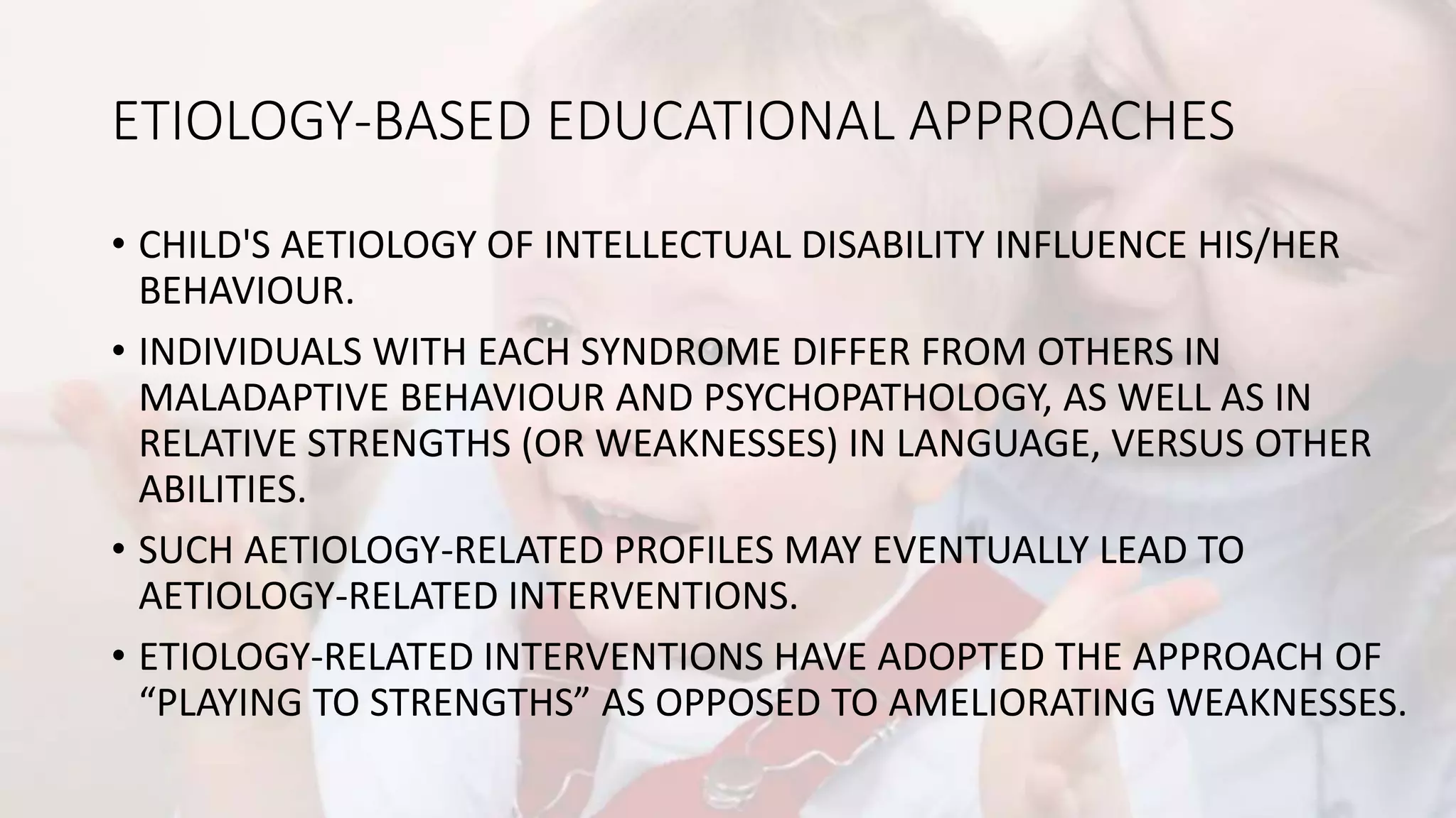 ETIOLOGY-BASED EDUCATIONAL APPROACHES
• CHILD'S AETIOLOGY OF INTELLECTUAL DISABILITY INFLUENCE HIS/HER
BEHAVIOUR.
• INDIVIDUALS WITH EACH SYNDROME DIFFER FROM OTHERS IN
MALADAPTIVE BEHAVIOUR AND PSYCHOPATHOLOGY, AS WELL AS IN
RELATIVE STRENGTHS (OR WEAKNESSES) IN LANGUAGE, VERSUS OTHER
ABILITIES.
• SUCH AETIOLOGY-RELATED PROFILES MAY EVENTUALLY LEAD TO
AETIOLOGY-RELATED INTERVENTIONS.
• ETIOLOGY-RELATED INTERVENTIONS HAVE ADOPTED THE APPROACH OF
“PLAYING TO STRENGTHS” AS OPPOSED TO AMELIORATING WEAKNESSES.
 