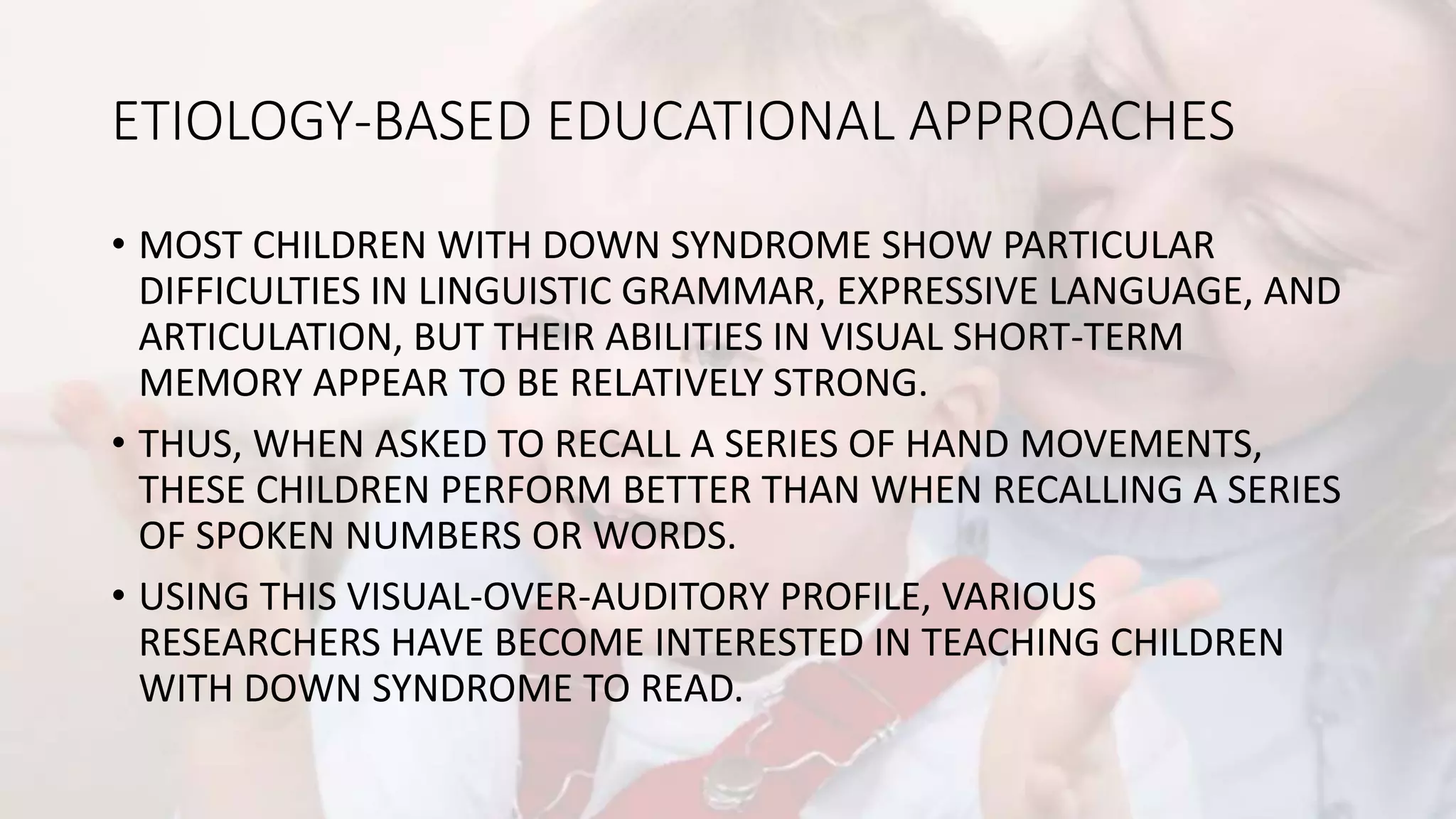 ETIOLOGY-BASED EDUCATIONAL APPROACHES
• MOST CHILDREN WITH DOWN SYNDROME SHOW PARTICULAR
DIFFICULTIES IN LINGUISTIC GRAMMAR, EXPRESSIVE LANGUAGE, AND
ARTICULATION, BUT THEIR ABILITIES IN VISUAL SHORT-TERM
MEMORY APPEAR TO BE RELATIVELY STRONG.
• THUS, WHEN ASKED TO RECALL A SERIES OF HAND MOVEMENTS,
THESE CHILDREN PERFORM BETTER THAN WHEN RECALLING A SERIES
OF SPOKEN NUMBERS OR WORDS.
• USING THIS VISUAL-OVER-AUDITORY PROFILE, VARIOUS
RESEARCHERS HAVE BECOME INTERESTED IN TEACHING CHILDREN
WITH DOWN SYNDROME TO READ.
 