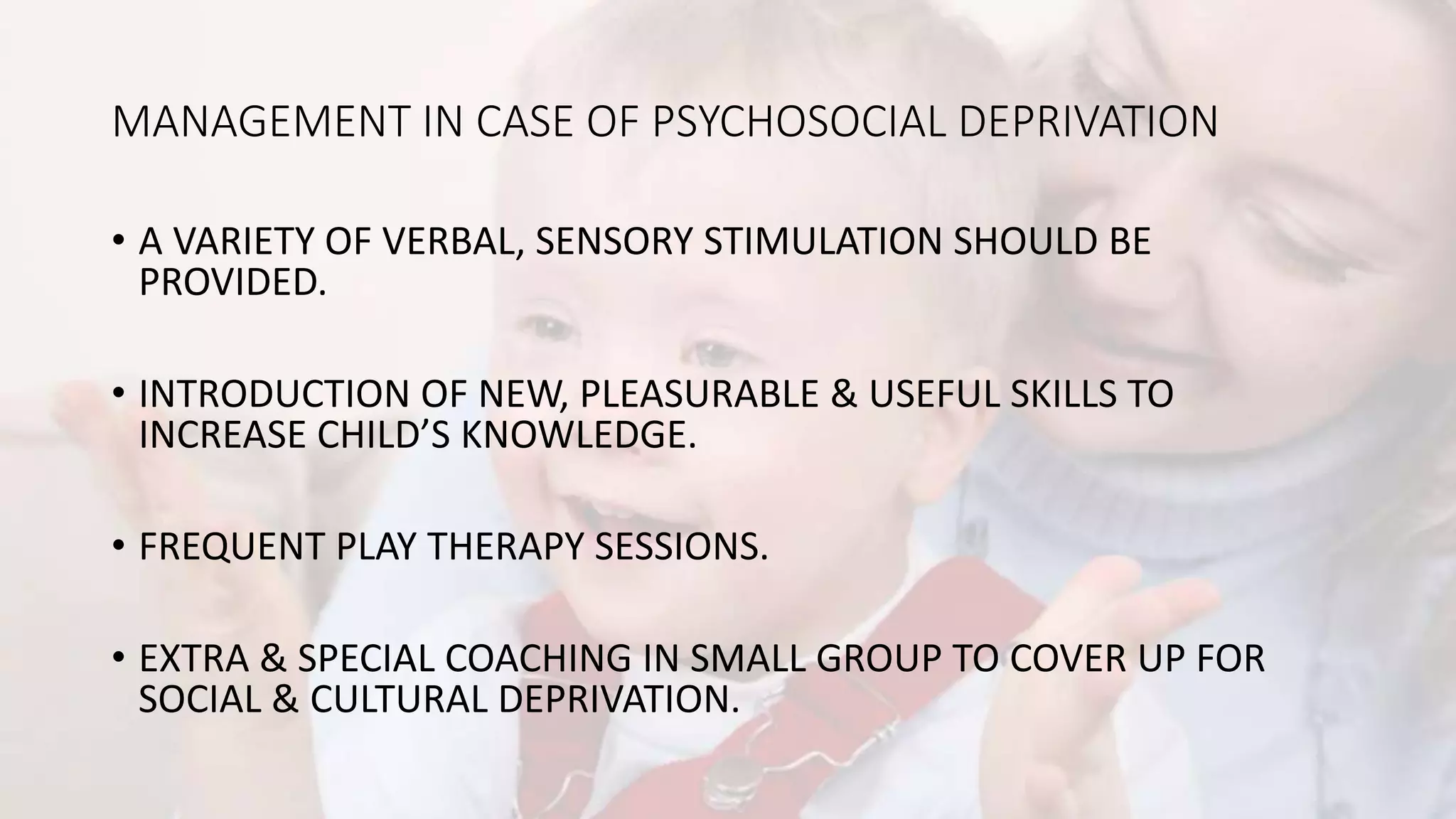 MANAGEMENT IN CASE OF PSYCHOSOCIAL DEPRIVATION
• A VARIETY OF VERBAL, SENSORY STIMULATION SHOULD BE
PROVIDED.
• INTRODUCTION OF NEW, PLEASURABLE & USEFUL SKILLS TO
INCREASE CHILD’S KNOWLEDGE.
• FREQUENT PLAY THERAPY SESSIONS.
• EXTRA & SPECIAL COACHING IN SMALL GROUP TO COVER UP FOR
SOCIAL & CULTURAL DEPRIVATION.
 