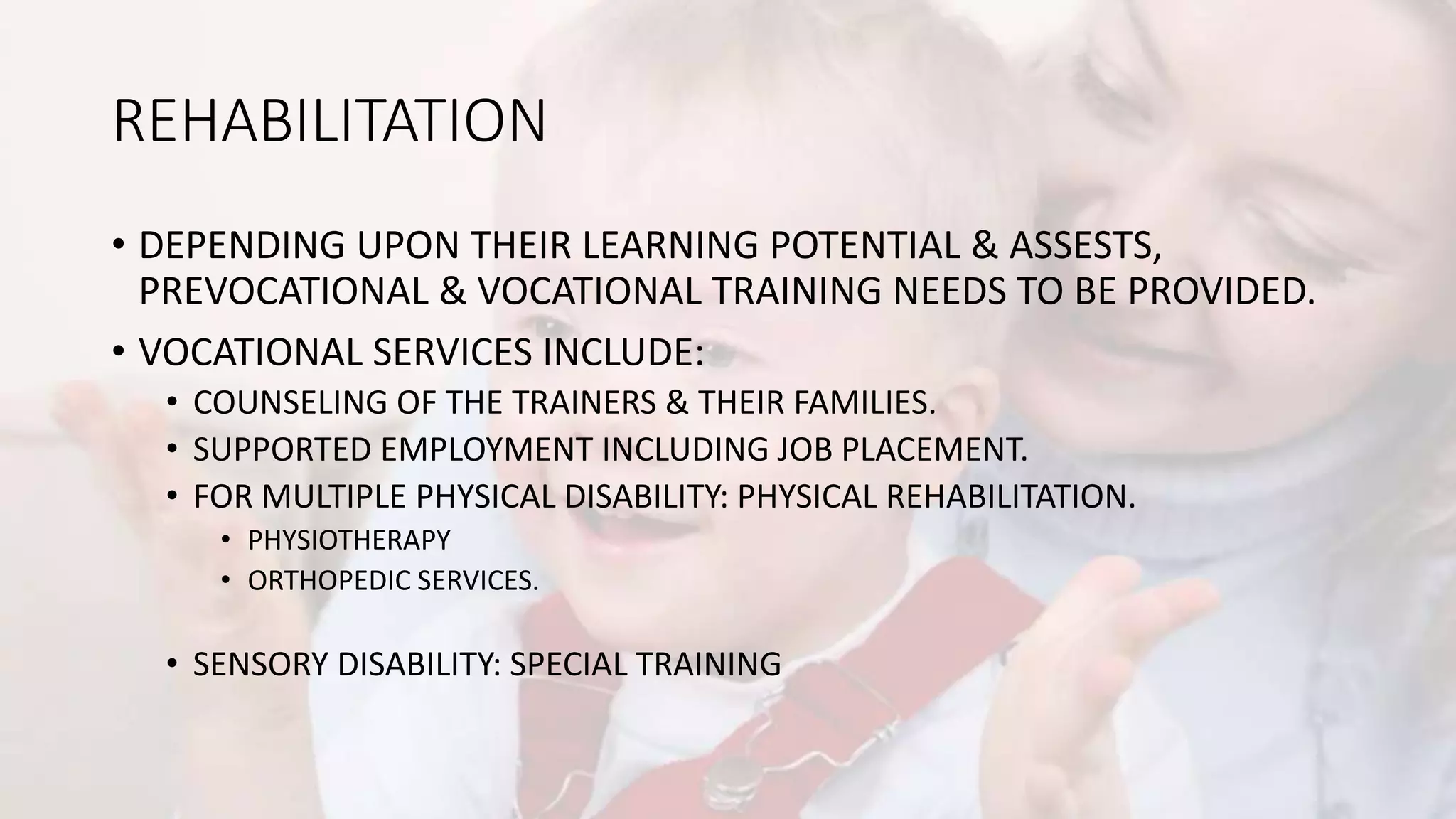 REHABILITATION
• DEPENDING UPON THEIR LEARNING POTENTIAL & ASSESTS,
PREVOCATIONAL & VOCATIONAL TRAINING NEEDS TO BE PROVIDED.
• VOCATIONAL SERVICES INCLUDE:
• COUNSELING OF THE TRAINERS & THEIR FAMILIES.
• SUPPORTED EMPLOYMENT INCLUDING JOB PLACEMENT.
• FOR MULTIPLE PHYSICAL DISABILITY: PHYSICAL REHABILITATION.
• PHYSIOTHERAPY
• ORTHOPEDIC SERVICES.
• SENSORY DISABILITY: SPECIAL TRAINING
 