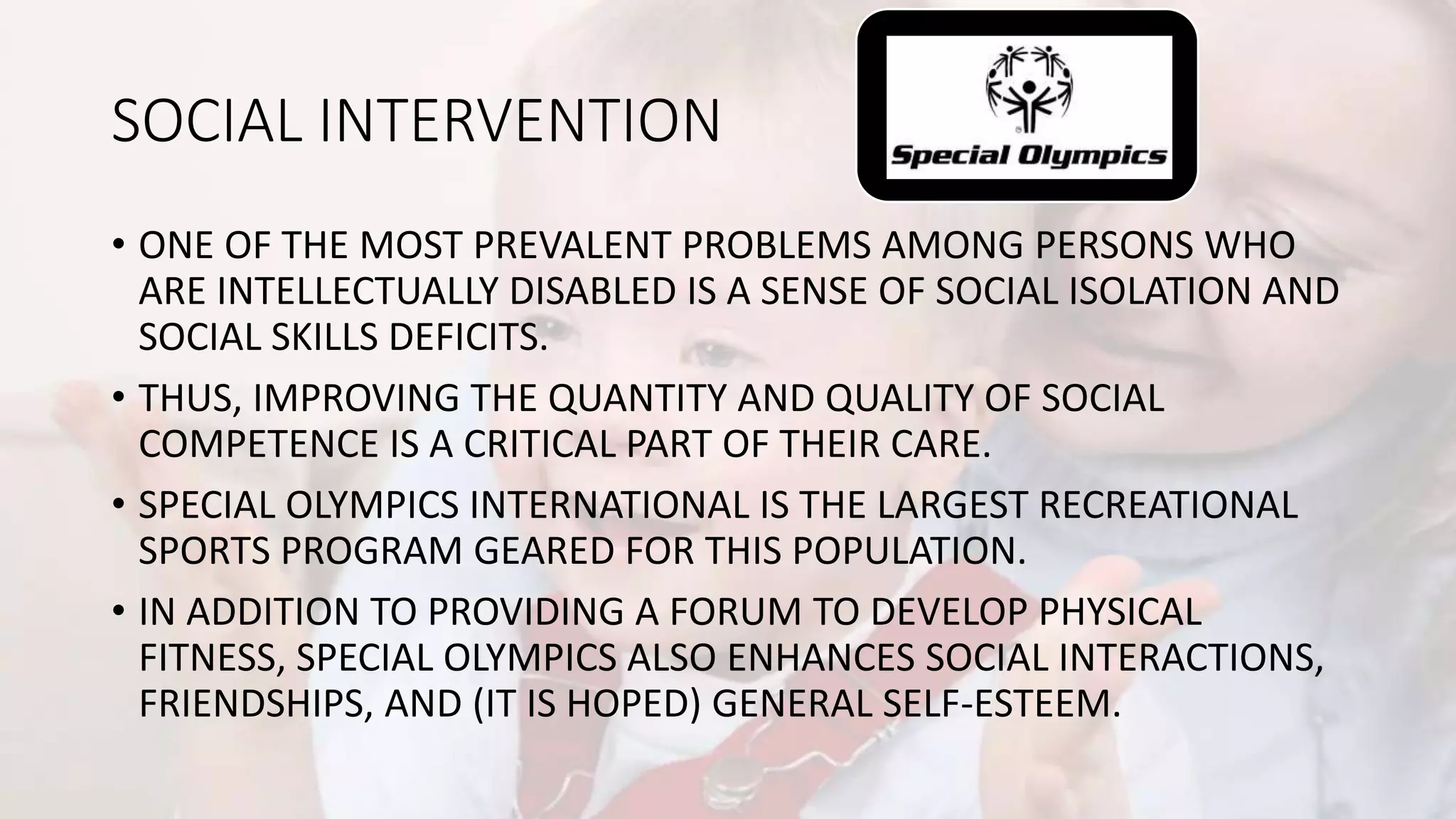 SOCIAL INTERVENTION
• ONE OF THE MOST PREVALENT PROBLEMS AMONG PERSONS WHO
ARE INTELLECTUALLY DISABLED IS A SENSE OF SOCIAL ISOLATION AND
SOCIAL SKILLS DEFICITS.
• THUS, IMPROVING THE QUANTITY AND QUALITY OF SOCIAL
COMPETENCE IS A CRITICAL PART OF THEIR CARE.
• SPECIAL OLYMPICS INTERNATIONAL IS THE LARGEST RECREATIONAL
SPORTS PROGRAM GEARED FOR THIS POPULATION.
• IN ADDITION TO PROVIDING A FORUM TO DEVELOP PHYSICAL
FITNESS, SPECIAL OLYMPICS ALSO ENHANCES SOCIAL INTERACTIONS,
FRIENDSHIPS, AND (IT IS HOPED) GENERAL SELF-ESTEEM.
 