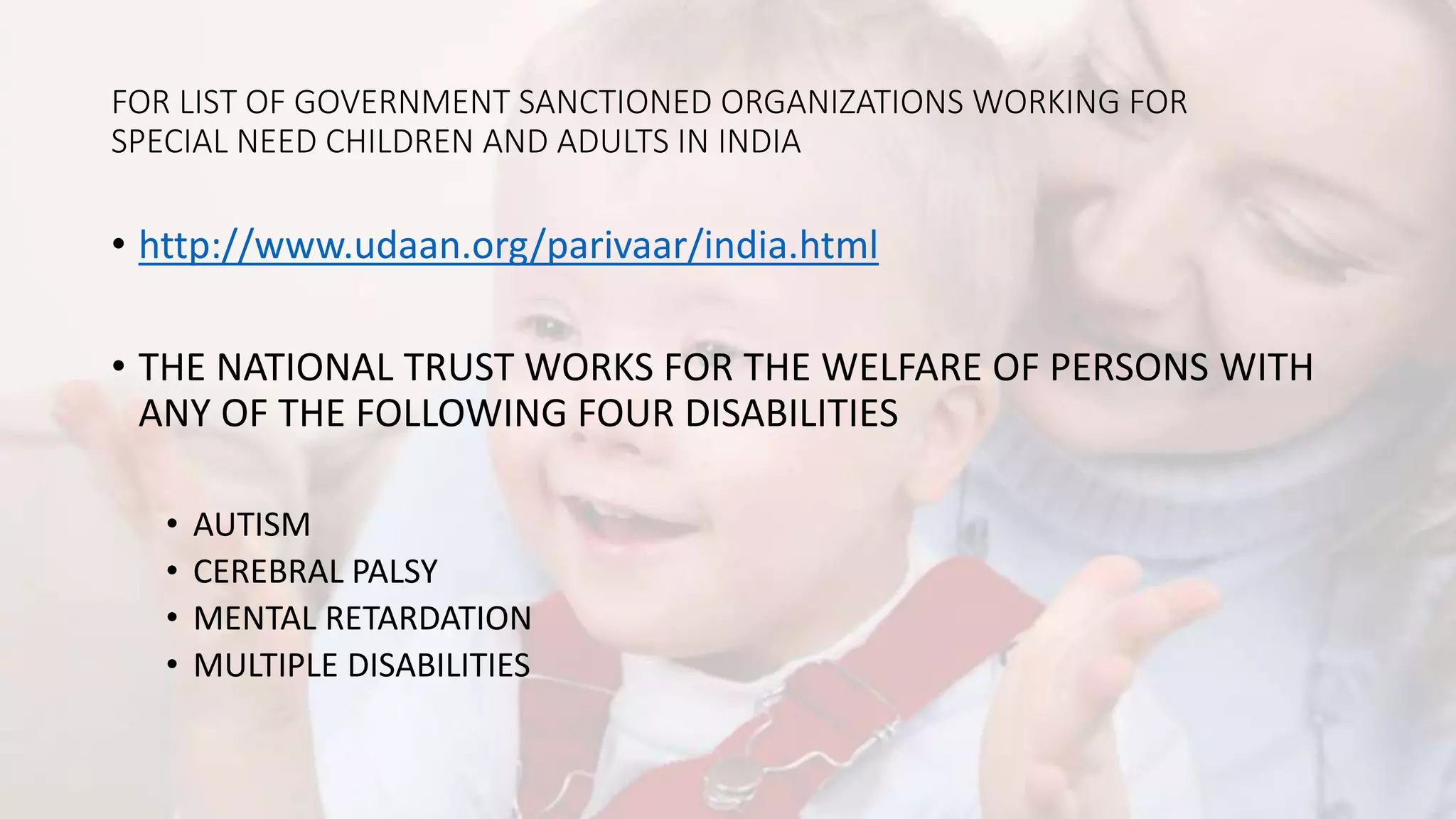 FOR LIST OF GOVERNMENT SANCTIONED ORGANIZATIONS WORKING FOR
SPECIAL NEED CHILDREN AND ADULTS IN INDIA
• http://www.udaan.org/parivaar/india.html
• THE NATIONAL TRUST WORKS FOR THE WELFARE OF PERSONS WITH
ANY OF THE FOLLOWING FOUR DISABILITIES
• AUTISM
• CEREBRAL PALSY
• MENTAL RETARDATION
• MULTIPLE DISABILITIES
 