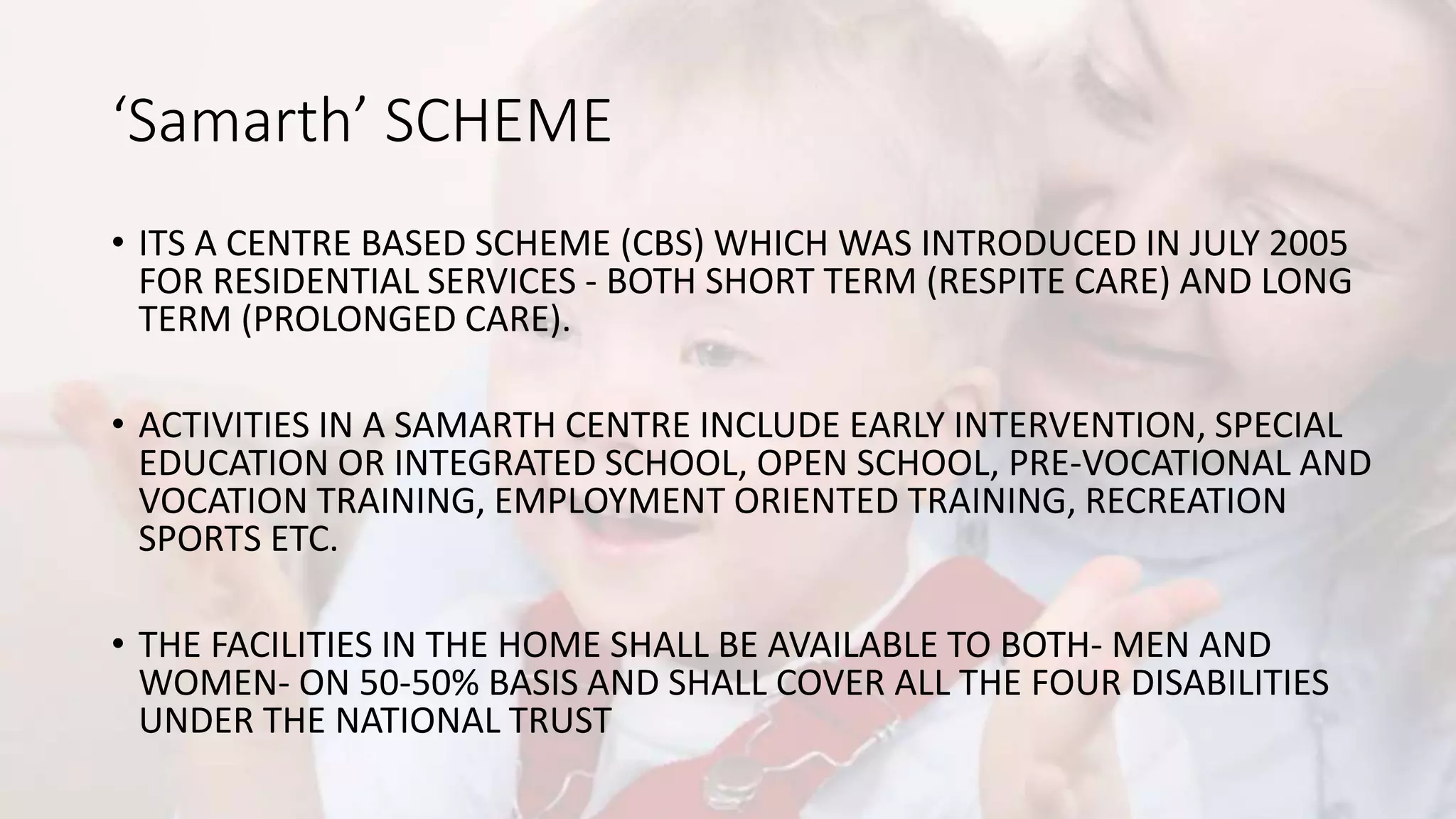 ‘Samarth’ SCHEME
• ITS A CENTRE BASED SCHEME (CBS) WHICH WAS INTRODUCED IN JULY 2005
FOR RESIDENTIAL SERVICES - BOTH SHORT TERM (RESPITE CARE) AND LONG
TERM (PROLONGED CARE).
• ACTIVITIES IN A SAMARTH CENTRE INCLUDE EARLY INTERVENTION, SPECIAL
EDUCATION OR INTEGRATED SCHOOL, OPEN SCHOOL, PRE-VOCATIONAL AND
VOCATION TRAINING, EMPLOYMENT ORIENTED TRAINING, RECREATION
SPORTS ETC.
• THE FACILITIES IN THE HOME SHALL BE AVAILABLE TO BOTH- MEN AND
WOMEN- ON 50-50% BASIS AND SHALL COVER ALL THE FOUR DISABILITIES
UNDER THE NATIONAL TRUST
 