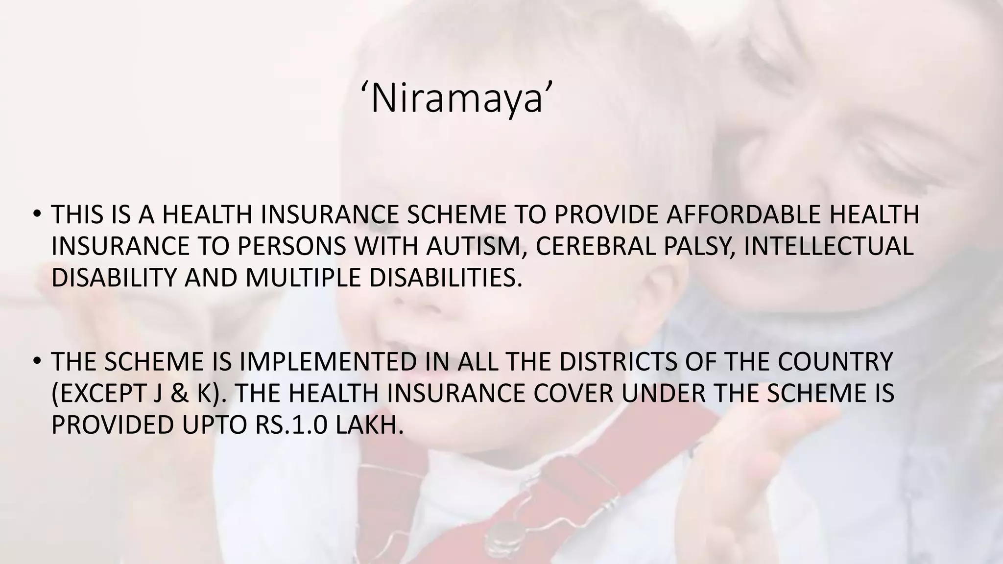 ‘Niramaya’
• THIS IS A HEALTH INSURANCE SCHEME TO PROVIDE AFFORDABLE HEALTH
INSURANCE TO PERSONS WITH AUTISM, CEREBRAL PALSY, INTELLECTUAL
DISABILITY AND MULTIPLE DISABILITIES.
• THE SCHEME IS IMPLEMENTED IN ALL THE DISTRICTS OF THE COUNTRY
(EXCEPT J & K). THE HEALTH INSURANCE COVER UNDER THE SCHEME IS
PROVIDED UPTO RS.1.0 LAKH.
 