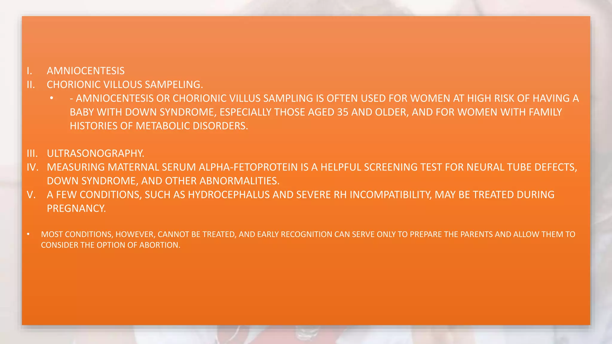 I. AMNIOCENTESIS
II. CHORIONIC VILLOUS SAMPELING.
• - AMNIOCENTESIS OR CHORIONIC VILLUS SAMPLING IS OFTEN USED FOR WOMEN AT HIGH RISK OF HAVING A
BABY WITH DOWN SYNDROME, ESPECIALLY THOSE AGED 35 AND OLDER, AND FOR WOMEN WITH FAMILY
HISTORIES OF METABOLIC DISORDERS.
III. ULTRASONOGRAPHY.
IV. MEASURING MATERNAL SERUM ALPHA-FETOPROTEIN IS A HELPFUL SCREENING TEST FOR NEURAL TUBE DEFECTS,
DOWN SYNDROME, AND OTHER ABNORMALITIES.
V. A FEW CONDITIONS, SUCH AS HYDROCEPHALUS AND SEVERE RH INCOMPATIBILITY, MAY BE TREATED DURING
PREGNANCY.
• MOST CONDITIONS, HOWEVER, CANNOT BE TREATED, AND EARLY RECOGNITION CAN SERVE ONLY TO PREPARE THE PARENTS AND ALLOW THEM TO
CONSIDER THE OPTION OF ABORTION.
 