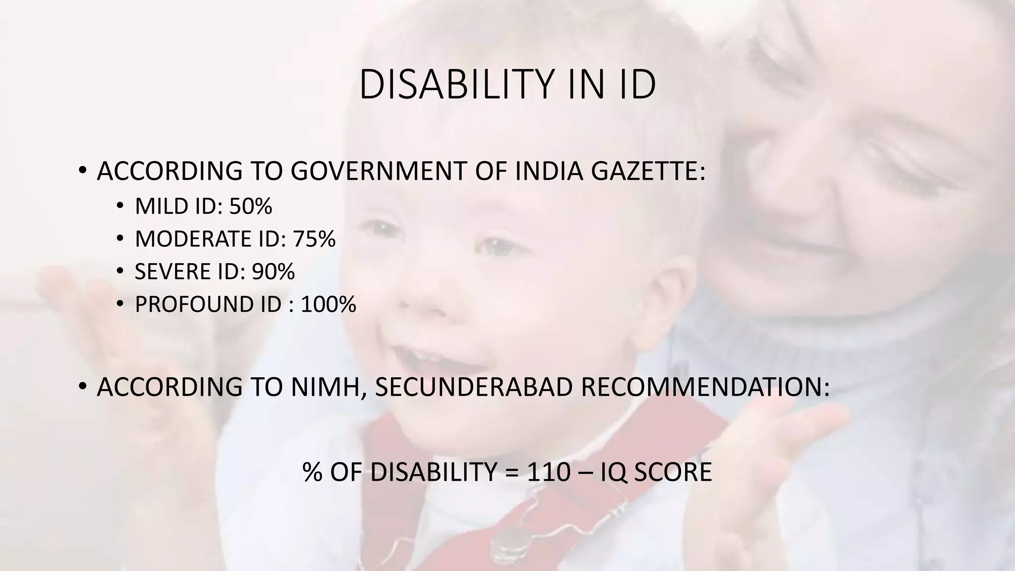 DISABILITY IN ID
• ACCORDING TO GOVERNMENT OF INDIA GAZETTE:
• MILD ID: 50%
• MODERATE ID: 75%
• SEVERE ID: 90%
• PROFOUND ID : 100%
• ACCORDING TO NIMH, SECUNDERABAD RECOMMENDATION:
% OF DISABILITY = 110 – IQ SCORE
 
