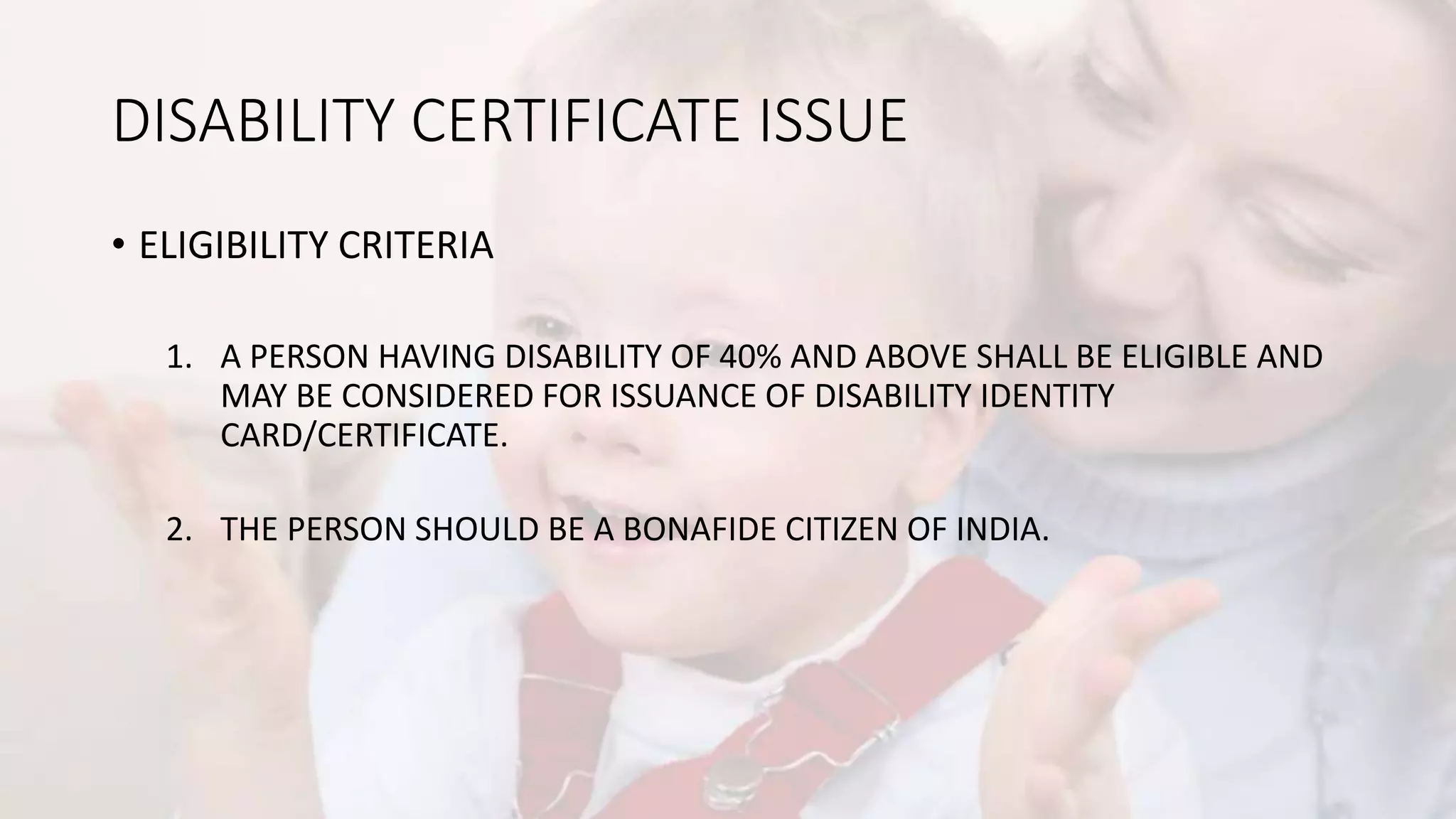 DISABILITY CERTIFICATE ISSUE
• ELIGIBILITY CRITERIA
1. A PERSON HAVING DISABILITY OF 40% AND ABOVE SHALL BE ELIGIBLE AND
MAY BE CONSIDERED FOR ISSUANCE OF DISABILITY IDENTITY
CARD/CERTIFICATE.
2. THE PERSON SHOULD BE A BONAFIDE CITIZEN OF INDIA.
 