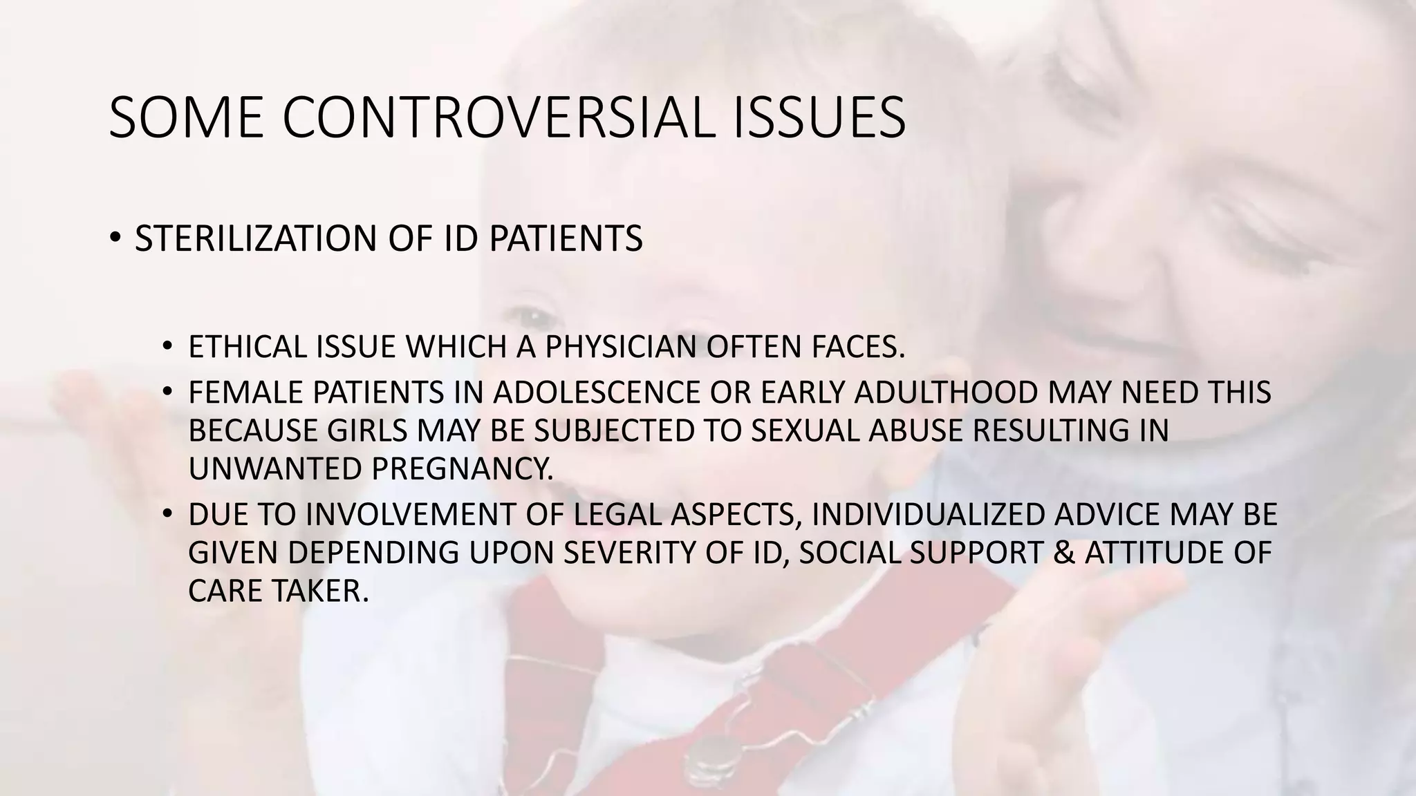 SOME CONTROVERSIAL ISSUES
• STERILIZATION OF ID PATIENTS
• ETHICAL ISSUE WHICH A PHYSICIAN OFTEN FACES.
• FEMALE PATIENTS IN ADOLESCENCE OR EARLY ADULTHOOD MAY NEED THIS
BECAUSE GIRLS MAY BE SUBJECTED TO SEXUAL ABUSE RESULTING IN
UNWANTED PREGNANCY.
• DUE TO INVOLVEMENT OF LEGAL ASPECTS, INDIVIDUALIZED ADVICE MAY BE
GIVEN DEPENDING UPON SEVERITY OF ID, SOCIAL SUPPORT & ATTITUDE OF
CARE TAKER.
 