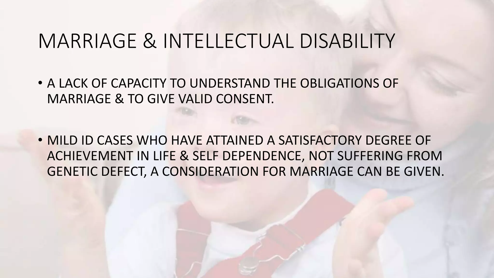 MARRIAGE & INTELLECTUAL DISABILITY
• A LACK OF CAPACITY TO UNDERSTAND THE OBLIGATIONS OF
MARRIAGE & TO GIVE VALID CONSENT.
• MILD ID CASES WHO HAVE ATTAINED A SATISFACTORY DEGREE OF
ACHIEVEMENT IN LIFE & SELF DEPENDENCE, NOT SUFFERING FROM
GENETIC DEFECT, A CONSIDERATION FOR MARRIAGE CAN BE GIVEN.
 