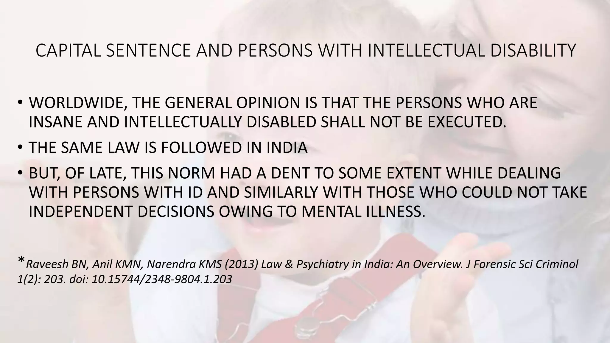 CAPITAL SENTENCE AND PERSONS WITH INTELLECTUAL DISABILITY
• WORLDWIDE, THE GENERAL OPINION IS THAT THE PERSONS WHO ARE
INSANE AND INTELLECTUALLY DISABLED SHALL NOT BE EXECUTED.
• THE SAME LAW IS FOLLOWED IN INDIA
• BUT, OF LATE, THIS NORM HAD A DENT TO SOME EXTENT WHILE DEALING
WITH PERSONS WITH ID AND SIMILARLY WITH THOSE WHO COULD NOT TAKE
INDEPENDENT DECISIONS OWING TO MENTAL ILLNESS.
*Raveesh BN, Anil KMN, Narendra KMS (2013) Law & Psychiatry in India: An Overview. J Forensic Sci Criminol
1(2): 203. doi: 10.15744/2348-9804.1.203
 