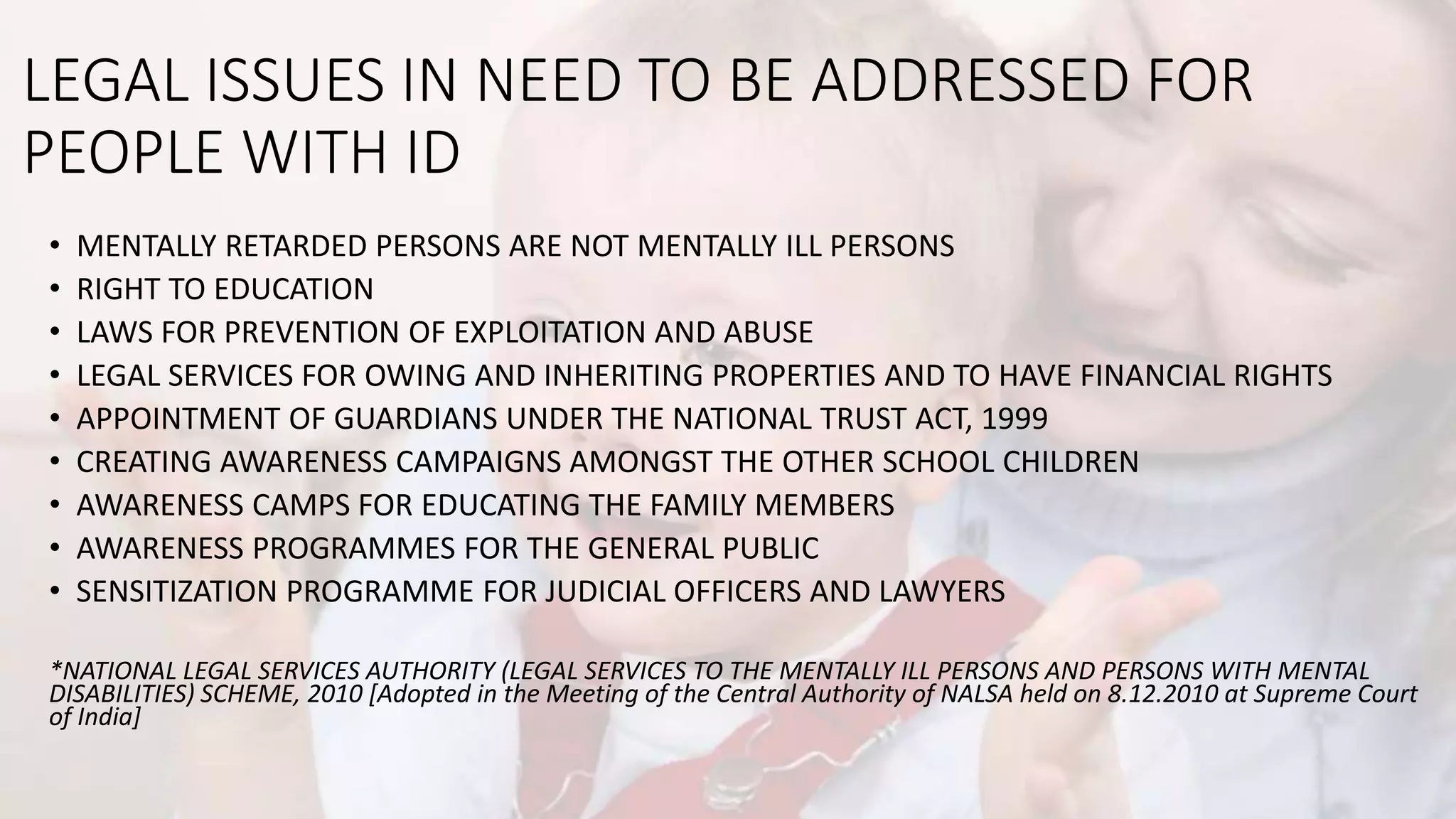 LEGAL ISSUES IN NEED TO BE ADDRESSED FOR
PEOPLE WITH ID
• MENTALLY RETARDED PERSONS ARE NOT MENTALLY ILL PERSONS
• RIGHT TO EDUCATION
• LAWS FOR PREVENTION OF EXPLOITATION AND ABUSE
• LEGAL SERVICES FOR OWING AND INHERITING PROPERTIES AND TO HAVE FINANCIAL RIGHTS
• APPOINTMENT OF GUARDIANS UNDER THE NATIONAL TRUST ACT, 1999
• CREATING AWARENESS CAMPAIGNS AMONGST THE OTHER SCHOOL CHILDREN
• AWARENESS CAMPS FOR EDUCATING THE FAMILY MEMBERS
• AWARENESS PROGRAMMES FOR THE GENERAL PUBLIC
• SENSITIZATION PROGRAMME FOR JUDICIAL OFFICERS AND LAWYERS
*NATIONAL LEGAL SERVICES AUTHORITY (LEGAL SERVICES TO THE MENTALLY ILL PERSONS AND PERSONS WITH MENTAL
DISABILITIES) SCHEME, 2010 [Adopted in the Meeting of the Central Authority of NALSA held on 8.12.2010 at Supreme Court
of India]
 