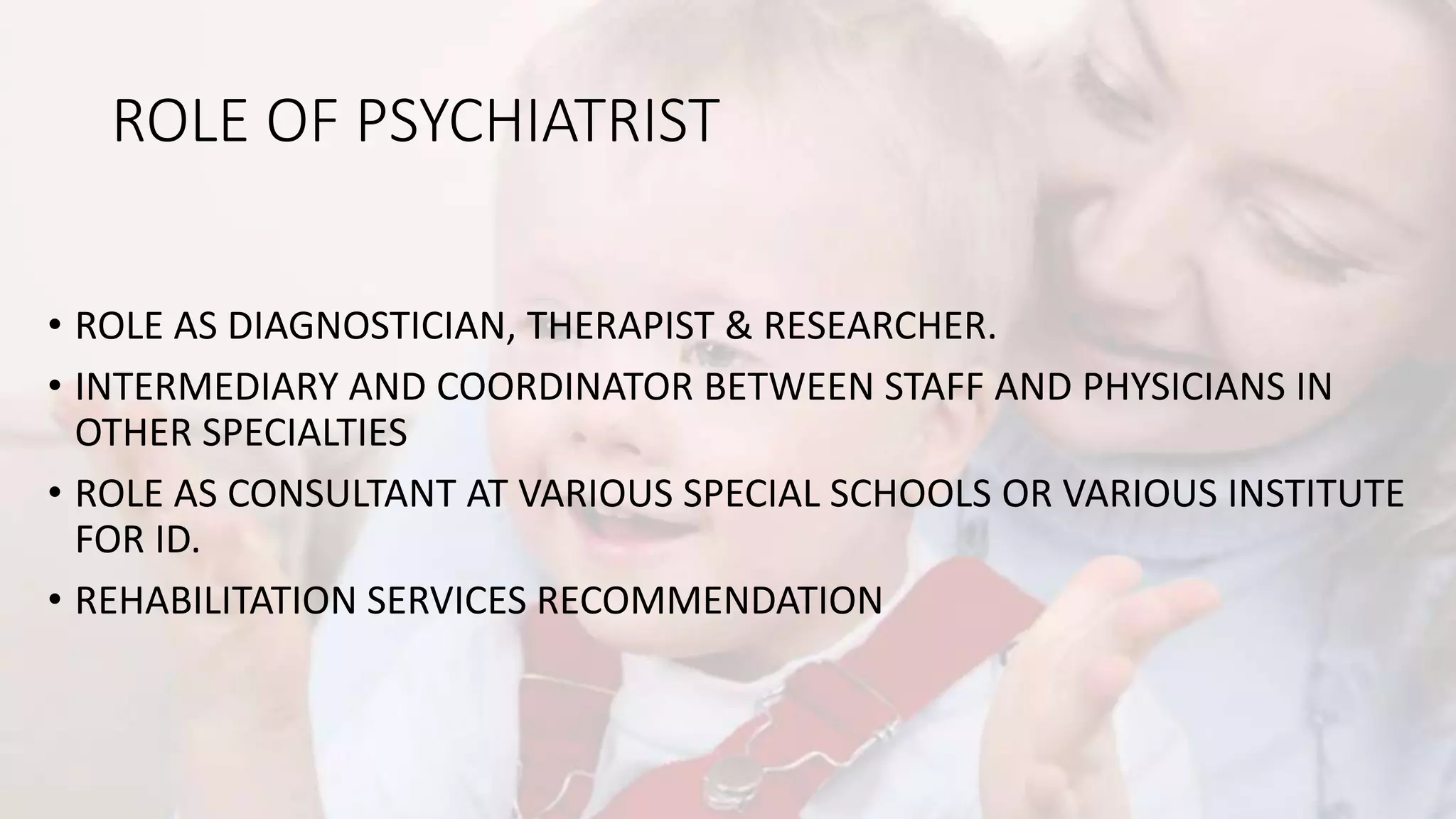 ROLE OF PSYCHIATRIST
• ROLE AS DIAGNOSTICIAN, THERAPIST & RESEARCHER.
• INTERMEDIARY AND COORDINATOR BETWEEN STAFF AND PHYSICIANS IN
OTHER SPECIALTIES
• ROLE AS CONSULTANT AT VARIOUS SPECIAL SCHOOLS OR VARIOUS INSTITUTE
FOR ID.
• REHABILITATION SERVICES RECOMMENDATION
 