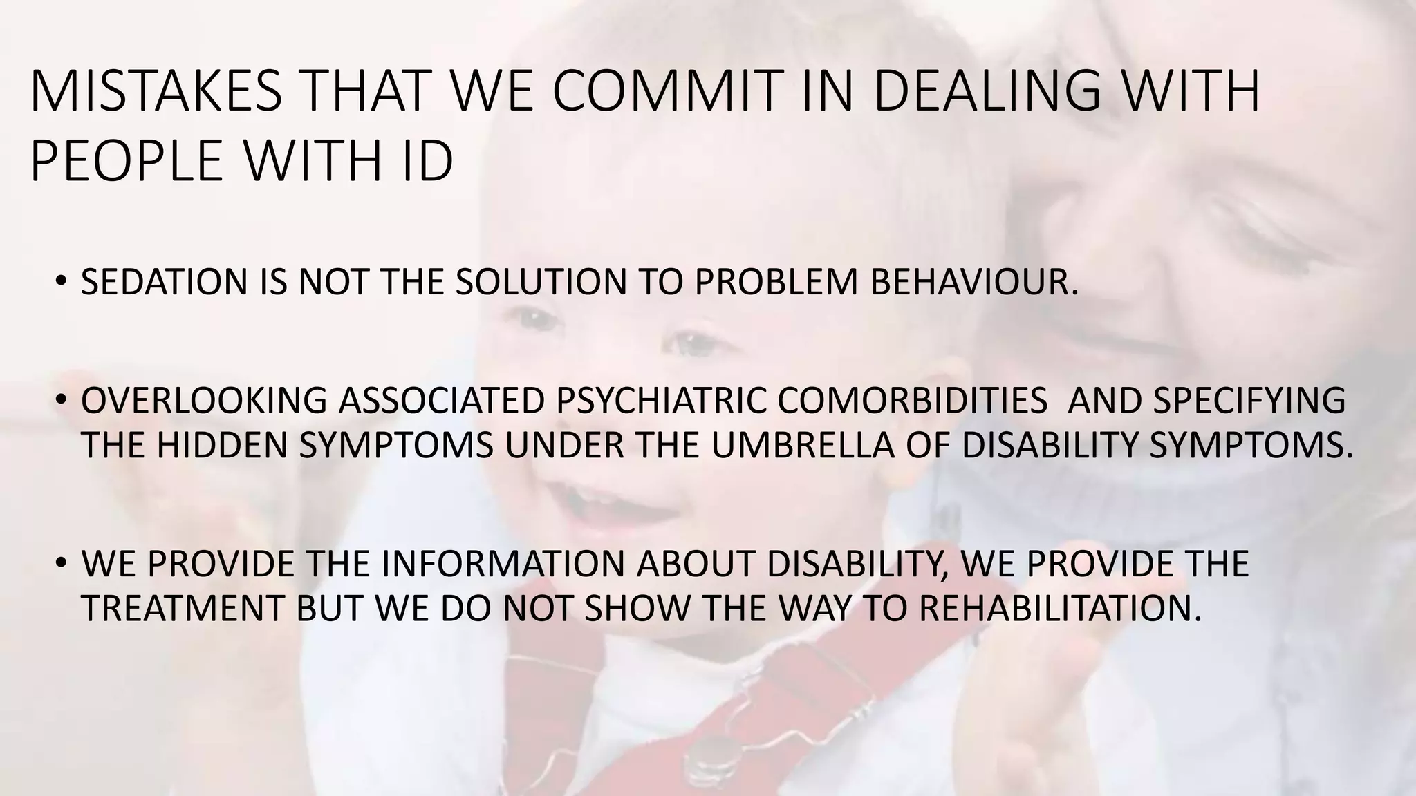 MISTAKES THAT WE COMMIT IN DEALING WITH
PEOPLE WITH ID
• SEDATION IS NOT THE SOLUTION TO PROBLEM BEHAVIOUR.
• OVERLOOKING ASSOCIATED PSYCHIATRIC COMORBIDITIES AND SPECIFYING
THE HIDDEN SYMPTOMS UNDER THE UMBRELLA OF DISABILITY SYMPTOMS.
• WE PROVIDE THE INFORMATION ABOUT DISABILITY, WE PROVIDE THE
TREATMENT BUT WE DO NOT SHOW THE WAY TO REHABILITATION.
 