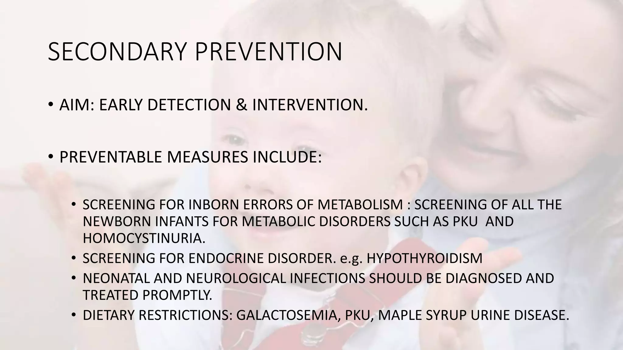 SECONDARY PREVENTION
• AIM: EARLY DETECTION & INTERVENTION.
• PREVENTABLE MEASURES INCLUDE:
• SCREENING FOR INBORN ERRORS OF METABOLISM : SCREENING OF ALL THE
NEWBORN INFANTS FOR METABOLIC DISORDERS SUCH AS PKU AND
HOMOCYSTINURIA.
• SCREENING FOR ENDOCRINE DISORDER. e.g. HYPOTHYROIDISM
• NEONATAL AND NEUROLOGICAL INFECTIONS SHOULD BE DIAGNOSED AND
TREATED PROMPTLY.
• DIETARY RESTRICTIONS: GALACTOSEMIA, PKU, MAPLE SYRUP URINE DISEASE.
 