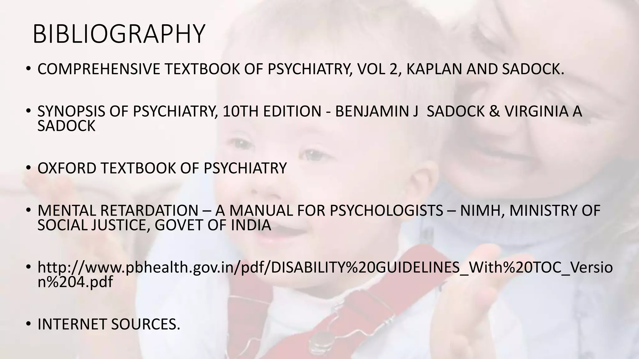 BIBLIOGRAPHY
• COMPREHENSIVE TEXTBOOK OF PSYCHIATRY, VOL 2, KAPLAN AND SADOCK.
• SYNOPSIS OF PSYCHIATRY, 10TH EDITION - BENJAMIN J SADOCK & VIRGINIA A
SADOCK
• OXFORD TEXTBOOK OF PSYCHIATRY
• MENTAL RETARDATION – A MANUAL FOR PSYCHOLOGISTS – NIMH, MINISTRY OF
SOCIAL JUSTICE, GOVET OF INDIA
• http://www.pbhealth.gov.in/pdf/DISABILITY%20GUIDELINES_With%20TOC_Versio
n%204.pdf
• INTERNET SOURCES.
 