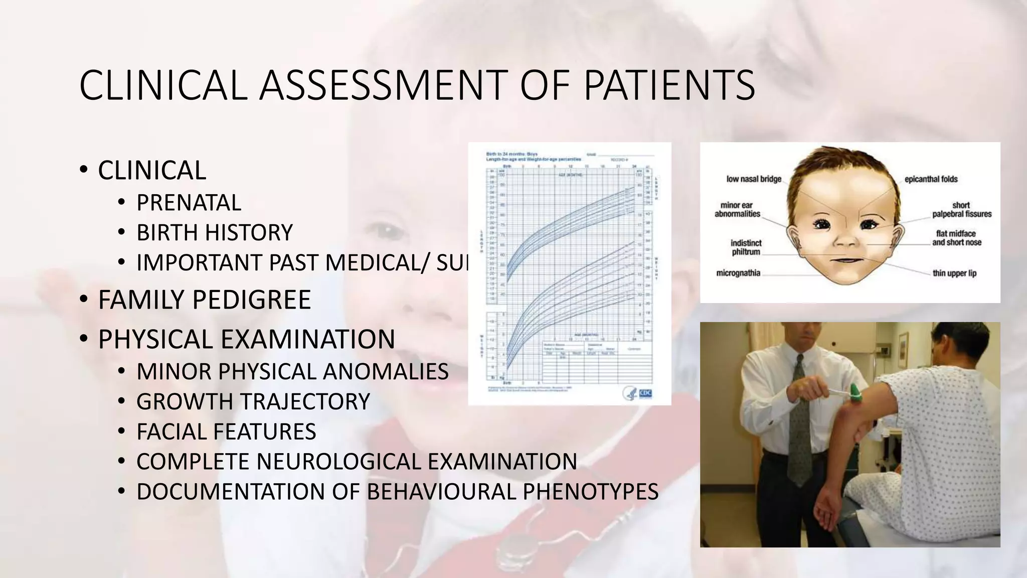 CLINICAL ASSESSMENT OF PATIENTS
• CLINICAL
• PRENATAL
• BIRTH HISTORY
• IMPORTANT PAST MEDICAL/ SURGICAL HISTORY
• FAMILY PEDIGREE
• PHYSICAL EXAMINATION
• MINOR PHYSICAL ANOMALIES
• GROWTH TRAJECTORY
• FACIAL FEATURES
• COMPLETE NEUROLOGICAL EXAMINATION
• DOCUMENTATION OF BEHAVIOURAL PHENOTYPES
 