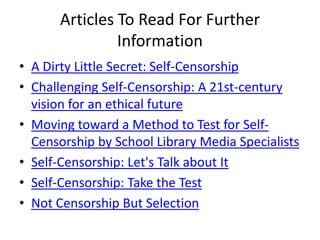 Articles To Read For Further
                Information
• A Dirty Little Secret: Self-Censorship
• Challenging Self-Censorship: A 21st-century
  vision for an ethical future
• Moving toward a Method to Test for Self-
  Censorship by School Library Media Specialists
• Self-Censorship: Let's Talk about It
• Self-Censorship: Take the Test
• Not Censorship But Selection
 