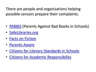 There are people and organizations helping
possible censors prepare their complaints.

•   PABBIS (Parents Against Bad Books in Schools)
•   SafeLibraries.org
•   Facts on Fiction
•   Parents Aware
•   Citizens for Literary Standards in Schools
•   Citizens for Academic Responsibility
 