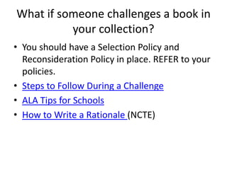 What if someone challenges a book in
          your collection?
• You should have a Selection Policy and
  Reconsideration Policy in place. REFER to your
  policies.
• Steps to Follow During a Challenge
• ALA Tips for Schools
• How to Write a Rationale (NCTE)
 