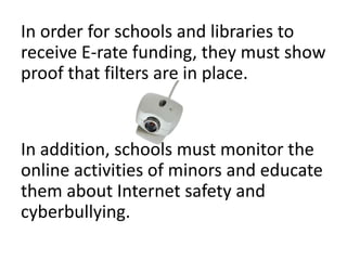 In order for schools and libraries to
receive E-rate funding, they must show
proof that filters are in place.


In addition, schools must monitor the
online activities of minors and educate
them about Internet safety and
cyberbullying.
 