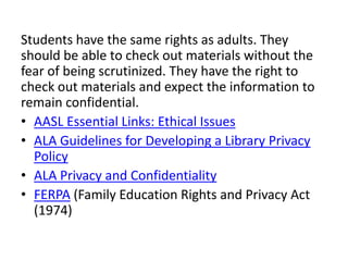 Students have the same rights as adults. They
should be able to check out materials without the
fear of being scrutinized. They have the right to
check out materials and expect the information to
remain confidential.
• AASL Essential Links: Ethical Issues
• ALA Guidelines for Developing a Library Privacy
  Policy
• ALA Privacy and Confidentiality
• FERPA (Family Education Rights and Privacy Act
  (1974)
 