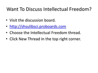 Want To Discuss Intellectual Freedom?
•   Visit the discussion board.
•   http://shsulibsci.proboards.com
•   Choose the Intellectual Freedom thread.
•   Click New Thread in the top right corner.
 