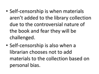 • Self-censorship is when materials
  aren’t added to the library collection
  due to the controversial nature of
  the book and fear they will be
  challenged.
• Self-censorship is also when a
  librarian chooses not to add
  materials to the collection based on
  personal bias.
 