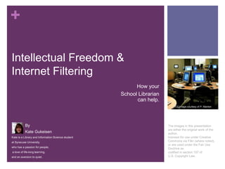 +
Intellectual Freedom &
Internet Filtering
How your
School Librarian
can help.
CC Image courtesy of P. Manker

By
Kate Gukeisen
Kate is a Library and Information Science student
at Syracuse University
who has a passion for people,
a love of life-long learning,
and an aversion to quiet.

The images in this presentation
are either the original work of the
author,
licensed for use under Creative
Commons via Flikr (where noted),
or are used under the Fair Use
Doctrine as
codified in section 107 of
U.S. Copyright Law.

 