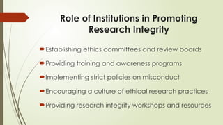 Role of Institutions in Promoting
Research Integrity
Establishing ethics committees and review boards
Providing training and awareness programs
Implementing strict policies on misconduct
Encouraging a culture of ethical research practices
Providing research integrity workshops and resources
 