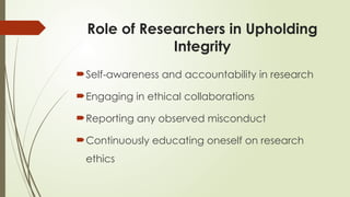 Role of Researchers in Upholding
Integrity
Self-awareness and accountability in research
Engaging in ethical collaborations
Reporting any observed misconduct
Continuously educating oneself on research
ethics
 
